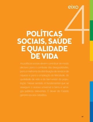 As políticas sociais devem contribuir de modo 
decisivo para o combate das desigualdades, 
para a melhoria da distribuição de renda e de 
riqueza e para a ampliação da felicidade, da 
qualidade de vida e do bem-estar da popu-lação. 
Nesse sentido, é fundamental que se 
assegure o acesso universal a bens e servi-ços 
públicos relevantes. É dever do Estado 
garanti-los aos cidadãos. 
eixo 
147 
 