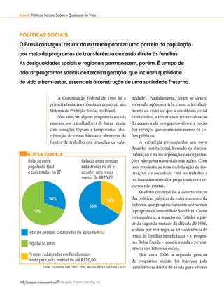 Eixo 4 l Políticas Sociais, Saúde e Qualidade de Vida 
POLÍTICAS SOCIAIS 
O Brasil conseguiu retirar da extrema pobreza uma parcela da população 
por meio de programas de transferência de renda direta às famílias. 
As desigualdades sociais e regionais permanecem, porém. É tempo de 
adotar programas sociais de terceira geração, que incluam qualidade 
de vida e bem-estar, essenciais à construção de uma sociedade fraterna. 
A Constituição Federal de 1988 foi a 
primeira tentativa robusta de construir um 
Sistema de Proteção Social no Brasil. 
Nos anos 90, alguns programas sociais 
visaram aos trabalhadores de baixa renda, 
com soluções tópicas e temporárias (dis-tribuição 
de cestas básicas e aberturas de 
frentes de trabalho em situações de cala-midade). 
BOLSA FAMÍLIA 
Total de pessoas cadastradas no Bolsa Família 
População Total 
Pessoas cadastradas em famílias com 
renda per capita mensal de até R$70,00 
148 Coligação Unidos pelo Brasil l PSB, REDE, PPS, PPL, PRP, PHS, PSL 
Paralelamente, foram se desen-volvendo 
ações em três eixos: o fortaleci-mento 
da visão de que a assistência social 
é um direito, a tentativa de universalização 
do acesso a ela nos grupos-alvo e a opção 
por serviços que onerassem menos os co-fres 
públicos. 
A estratégia pressupunha um novo 
desenho institucional, baseado na descen-tralização 
e na incorporação das organiza-ções 
não governamentais nas ações. Com 
isso, produziu-se uma mobilização de ins-tituições 
da sociedade civil no trabalho e 
no financiamento dos programas com re-cursos 
não estatais. 
O efeito colateral foi a desarticulação 
das políticas públicas de enfrentamento da 
pobreza, que progressivamente corroeram 
o programa Comunidade Solidária. Como 
consequência, a atuação do Estado, a par-tir 
da segunda metade da década de 1990, 
acabou por restringir-se à transferência de 
renda às famílias beneficiadas − o progra-ma 
Bolsa Escola − condicionada à perma-nência 
dos filhos na escola. 
Nos anos 2000, a segunda geração 
de programas sociais foi marcada pela 
transferência direta de renda para setores 
Relação entre 
população total 
e cadastradas no BF 
Relação entre pessoas 
cadastradas no BF e 
aqueles com renda 
menor de R$70,00 
34% 
66% 
70% 
30% 
Fonte : Estimativas Ipea 1980 e 1990 ; MS/SPO Ripsa e Sips 2000 e 2010 
 