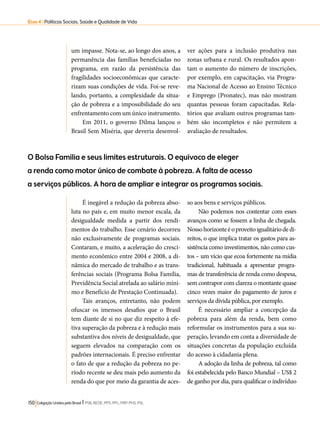 Eixo 4 l Políticas Sociais, Saúde e Qualidade de Vida 
um impasse. Nota-se, ao longo dos anos, a 
permanência das famílias beneficiadas no 
programa, em razão da persistência das 
fragilidades socioeconômicas que caracte-rizam 
suas condições de vida. Foi-se reve-lando, 
portanto, a complexidade da situa-ção 
de pobreza e a impossibilidade do seu 
enfrentamento com um único instrumento. 
Em 2011, o governo Dilma lançou o 
Brasil Sem Miséria, que deveria desenvol-ver 
O Bolsa Família e seus limites estruturais. O equívoco de eleger 
a renda como motor único de combate à pobreza. A falta de acesso 
a serviços públicos. A hora de ampliar e integrar os programas sociais. 
150 Coligação Unidos pelo Brasil l PSB, REDE, PPS, PPL, PRP, PHS, PSL 
ações para a inclusão produtiva nas 
zonas urbana e rural. Os resultados apon-tam 
o aumento do número de inscrições, 
por exemplo, em capacitação, via Progra-ma 
Nacional de Acesso ao Ensino Técnico 
e Emprego (Pronatec), mas não mostram 
quantas pessoas foram capacitadas. Rela-tórios 
que avaliam outros programas tam-bém 
são incompletos e não permitem a 
avaliação de resultados. 
É inegável a redução da pobreza abso-luta 
no país e, em muito menor escala, da 
desigualdade medida a partir dos rendi-mentos 
do trabalho. Esse cenário decorreu 
não exclusivamente de programas sociais. 
Contaram, e muito, a aceleração do cresci-mento 
econômico entre 2004 e 2008, a di-nâmica 
do mercado de trabalho e as trans-ferências 
sociais (Programa Bolsa Família, 
Previdência Social atrelada ao salário míni-mo 
e Benefício de Prestação Continuada). 
Tais avanços, entretanto, não podem 
ofuscar os imensos desafios que o Brasil 
tem diante de si no que diz respeito à efe-tiva 
superação da pobreza e à redução mais 
substantiva dos níveis de desigualdade, que 
seguem elevados na comparação com os 
padrões internacionais. É preciso enfrentar 
o fato de que a redução da pobreza no pe-ríodo 
recente se deu mais pelo aumento da 
renda do que por meio da garantia de aces-so 
aos bens e serviços públicos. 
Não podemos nos contentar com esses 
avanços como se fossem a linha de chegada. 
Nosso horizonte é o proveito igualitário de di-reitos, 
o que implica tratar os gastos para as-sistência 
como investimentos, não como cus-tos 
– um vício que ecoa fortemente na mídia 
tradicional, habituada a apresentar progra-mas 
de transferência de renda como despesa, 
sem contrapor com clareza o montante quase 
cinco vezes maior do pagamento de juros e 
serviços da dívida pública, por exemplo. 
É necessário ampliar a concepção da 
pobreza para além da renda, bem como 
reformular os instrumentos para a sua su-peração, 
levando em conta a diversidade de 
situações concretas da população excluída 
do acesso à cidadania plena. 
A adoção da linha de pobreza, tal como 
foi estabelecida pelo Banco Mundial – US$ 2 
de ganho por dia, para qualificar o indivíduo 
 