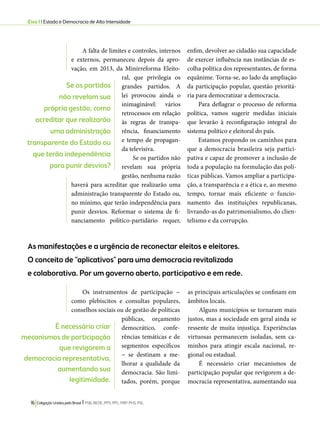 Eixo 1 l Estado e Democracia de Alta Intensidade 
A falta de limites e controles, internos 
e externos, permaneceu depois da apro-vação, 
em 2013, da Minirreforma Eleito-ral, 
que privilegia os 
grandes partidos. A 
lei provocou ainda o 
inimaginável: vários 
retrocessos em relação 
às regras de transpa-rência, 
financiamento 
e tempo de propagan-da 
televisiva. 
Se os partidos não 
revelam sua própria 
gestão, nenhuma razão 
haverá para acreditar que realizarão uma 
administração transparente do Estado ou, 
no mínimo, que terão independência para 
punir desvios. Reformar o sistema de fi-nanciamento 
político-partidário requer, 
16 Coligação Unidos pelo Brasil l PSB, REDE, PPS, PPL, PRP, PHS, PSL 
enfim, devolver ao cidadão sua capacidade 
de exercer influência nas instâncias de es-colha 
política dos representantes, de forma 
equânime. Torna-se, ao lado da ampliação 
da participação popular, questão prioritá-ria 
para democratizar a democracia. 
Para deflagrar o processo de reforma 
política, vamos sugerir medidas iniciais 
que levarão à reconfiguração integral do 
sistema político e eleitoral do país. 
Estamos propondo os caminhos para 
que a democracia brasileira seja partici-pativa 
e capaz de promover a inclusão de 
toda a população na formulação das polí-ticas 
públicas. Vamos ampliar a participa-ção, 
a transparência e a ética e, ao mesmo 
tempo, tornar mais eficiente o funcio-namento 
das instituições republicanas, 
livrando-as do patrimonialismo, do clien-telismo 
e da corrupção. 
As manifestações e a urgência de reconectar eleitos e eleitores. 
O conceito de “aplicativos” para uma democracia revitalizada 
e colaborativa. Por um governo aberto, participativo e em rede. 
Os instrumentos de participação − 
como plebiscitos e consultas populares, 
conselhos sociais ou de gestão de políticas 
públicas, orçamento 
democrático, confe-rências 
temáticas e de 
segmentos específicos 
− se destinam a me-lhorar 
a qualidade da 
democracia. São limi-tados, 
porém, porque 
as principais articulações se confinam em 
âmbitos locais. 
Alguns municípios se tornaram mais 
justos, mas a sociedade em geral ainda se 
ressente de muita injustiça. Experiências 
virtuosas permanecem isoladas, sem ca-minhos 
para atingir escala nacional, re-gional 
ou estadual. 
É necessário criar mecanismos de 
participação popular que revigorem a de-mocracia 
representativa, aumentando sua 
Se os partidos 
não revelam sua 
própria gestão, como 
acreditar que realizarão 
uma administração 
transparente do Estado ou 
que terão independência 
para punir desvios? 
É necessário criar 
mecanismos de participação 
que revigorem a 
democracia representativa, 
aumentando sua 
legitimidade. 
 