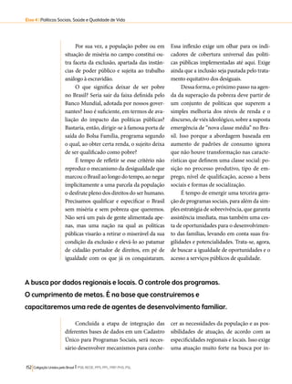 Eixo 4 l Políticas Sociais, Saúde e Qualidade de Vida 
Por sua vez, a população pobre ou em 
situação de miséria no campo constitui ou-tra 
faceta da exclusão, apartada das instân-cias 
de poder público e sujeita ao trabalho 
análogo à escravidão. 
O que significa deixar de ser pobre 
no Brasil? Seria sair da faixa definida pelo 
Banco Mundial, adotada por nossos gover-nantes? 
Isso é suficiente, em termos de ava-liação 
do impacto das políticas públicas? 
Bastaria, então, dirigir-se à famosa porta de 
saída do Bolsa Família, programa segundo 
o qual, ao obter certa renda, o sujeito deixa 
de ser qualificado como pobre? 
É tempo de refletir se esse critério não 
reproduz o mecanismo da desigualdade que 
marcou o Brasil ao longo do tempo, ao negar 
implicitamente a uma parcela da população 
o desfrute pleno dos direitos do ser humano. 
Precisamos qualificar e especificar o Brasil 
sem miséria e sem pobreza que queremos. 
Não será um país de gente alimentada ape-nas, 
mas uma nação na qual as políticas 
públicas visarão a retirar o miserável da sua 
condição da exclusão e elevá-lo ao patamar 
de cidadão portador de direitos, em pé de 
igualdade com os que já os conquistaram. 
152 Coligação Unidos pelo Brasil l PSB, REDE, PPS, PPL, PRP, PHS, PSL 
Essa inflexão exige um olhar para os indi-cadores 
de cobertura universal das politi-cas 
públicas implementadas até aqui. Exige 
ainda que a inclusão seja pautada pelo trata-mento 
equitativo dos desiguais. 
Dessa forma, o próximo passo na agen-da 
da superação da pobreza deve partir de 
um conjunto de políticas que superem a 
simples melhoria dos níveis de renda e o 
discurso, de viés ideológico, sobre a suposta 
emergência de “nova classe média” no Bra-sil. 
Isso porque a abordagem baseada em 
aumento de padrões de consumo ignora 
que não houve transformação nas caracte-rísticas 
que definem uma classe social: po-sição 
no processo produtivo, tipo de em-prego, 
nível de qualificação, acesso a bens 
sociais e formas de socialização. 
É tempo de emergir uma terceira gera-ção 
de programas sociais, para além da sim-ples 
estratégia de sobrevivência, que garanta 
assistência imediata, mas também uma ces-ta 
de oportunidades para o desenvolvimen-to 
das famílias, levando em conta suas fra-gilidades 
e potencialidades. Trata-se, agora, 
de buscar a igualdade de oportunidades e o 
acesso a serviços públicos de qualidade. 
A busca por dados regionais e locais. O controle dos programas. 
O cumprimento de metas. É na base que construiremos e 
capacitaremos uma rede de agentes de desenvolvimento familiar. 
Concluída a etapa de integração das 
diferentes bases de dados em um Cadastro 
Único para Programas Sociais, será neces-sário 
desenvolver mecanismos para conhe-cer 
as necessidades da população e as pos-sibilidades 
de atuação, de acordo com as 
especificidades regionais e locais. Isso exige 
uma atuação muito forte na busca por in- 
 
