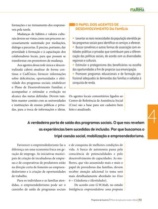 O PAPEL DOS AGENTES DE 
DESENVOLVIMENTO DA FAMÍLIA 
• Levantar as reais necessidades da população atendida pe-los 
programas sociais para identificar os serviços a oferecer. 
• Buscar convênios e outras formas de associação com en-tidades 
públicas e privadas que contribuam para a diferen-ciação 
das políticas sociais, de acordo com as diversidades 
regionais e culturais. 
• Estimular o protagonismo dos beneficiários na escolha 
das oportunidades a fim de propiciar sua emancipação. 
• Promover programas educacionais e de formação pro-fissional 
adequados às demandas das famílias e voltados à 
conquista de renda. 
Programa de Governo l Plano de ação para mudar o Brasil 153 
4 
formações e no treinamento dos responsá-veis 
pela tarefa. 
Mudanças de hábitos e valores cultu-rais 
devem ser vistas como um processo ne-cessariamente 
sustentado por mediações, 
diálogo e parcerias. É preciso, portanto, dar 
prioridade à formação e à capacitação dos 
colaboradores locais, para que possam se 
transformar em promotores de mudança. 
Aos agentes dessa rede única e descen-tralizada 
caberá atualizar de forma con-tínua 
o CadÚnico; fornecer informações 
sobre deficiências, oportunidades e efeti-vidade 
dos programas sociais; estabelecer 
o Plano de Desenvolvimento Familiar; e 
acompanhar e estimular a evolução no 
alcance das metas definidas. Devem tam-bém 
manter contato com as universidades 
e instituições de ensino públicas e priva-das, 
para a troca de informações e ideias. 
Os agentes locais comunitários ligados ao 
Centro de Referência de Assistência Social 
(Cras) são a base para um cadastro bem 
feito e atualizado. 
A verdadeira porta de saída dos programas sociais. O que nos revelam 
as experiências bem sucedidas de inclusão. Por que buscamos o 
tripé coesão social, mobilização e empreendedorismo. 
Favorecer o empreendedorismo faz a 
diferença em uma economia fraca em ge-ração 
de emprego. As iniciativas munici-pais 
de criação de incubadoras de empre-sas 
e de cooperativas de produtores estão 
na direção certa de fomento ao empreen-dedorismo 
e à criação de oportunidades 
de trabalho. 
Para os indivíduos e as famílias aten-didas, 
o empreendedorismo pode ser o 
caminho de saída de programas sociais 
e de conquista de melhores condições de 
vida. A busca de autonomia passa pela 
consciência de potencialidades e pelo 
desenvolvimento de capacidades. As mu-lheres, 
que vão assumindo mais e mais o 
papel de provedoras das famílias, devem 
receber atenção adicional (o tema será 
mais detalhadamente abordado no Eixo 
6 − Cidadania e Identidades). 
De acordo com G.W.Aiub, no estudo 
Inteligência empreendedora: uma proposta 
 