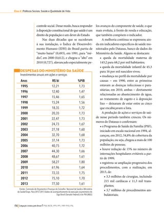 Eixo 4 l Políticas Sociais, Saúde e Qualidade de Vida 
controle social. Desse modo, busca responder 
à disposição constitucional de que saúde é um 
direito da população e um dever do Estado. 
Nas duas décadas que se sucederam 
à sua instalação, o Índice de Desenvolvi-mento 
Humano (IDH) do Brasil partiu de 
“muito baixo” (0,493), em 1991, para “mé-dio”, 
em 2000 (0,612), e chegou a “alto” em 
2010 (0,727), alavancado especialmente pe-los 
DESPESAS DO MINISTÉRIO DA SAÚDE 
Investimentos anuais em ações e serviços 
Anos R$ bi %PIB 
1995 12,21 1,73 
1996 12,40 1,47 
1997 15,46 1,65 
1998 15,24 1,56 
1999 18,35 1,72 
2000 20,35 1,73 
2001 22,47 1,73 
2002 24,73 1,67 
2003 27,18 1,60 
2004 32,70 1,68 
2005 37,14 1,73 
2006 40,75 1,72 
2007 44,30 1,66 
2008 48,67 1,61 
2009 58,27 1,80 
2010 61,96 1,64 
2011 72,33 1,75 
2012 75,10 1,70 
2013 77,50 1,61 
Fontes: Comissão de Orçamento e Finanças do Conselho Nacional de Saúde e Ministério 
da Saúde/Siops. Para 2012-2013 dados de acompanhamento da execução orçamentária do 
Siga Brasil (Senado Federal) e do PIB (IBGE) 
156 Coligação Unidos pelo Brasil l PSB, REDE, PPS, PPL, PRP, PHS, PSL 
avanços do componente de saúde, o que 
mais evoluiu, à frente de renda e educação, 
que também compõem o indicador. 
A melhoria contínua se expressou ain-da 
em indicadores específicos de saúde mo-nitorados 
pelo Datasus, banco de dados do 
Ministério da Saúde. Alguns se destacam: 
• queda da mortalidade materna de 
143,2 para 68,2 por mil habitantes; 
• queda da mortalidade infantil de 45,3 
para 16 por mil nascidos vivos; 
• mudança no perfil da mortalidade por 
causas − em 1990, entre as primeiras 
estavam as doenças infecciosas e para-sitárias; 
em 2010, ambas − diretamente 
relacionadas ao abastecimento de água, 
ao tratamento de esgoto e à deposição 
lixo − deixaram de estar entre as cinco 
que encabeçavam a lista. 
A produção de ações e serviços de saú-de 
nesse período também cresceu. Os nú-meros 
do Datasus o confirmam: 
• o Programa de Saúde da Família (PSF), 
iniciado em escala nacional em 1994, al-cançou, 
em 2012, 54,8% de cobertura da 
população, ou seja, chegou a mais de 100 
milhões de pessoas; 
• houve redução de 15% no número de 
internações hospitalares evitáveis a par-tir 
de 1999; 
• registrou-se ampliação progressiva dos 
procedimentos, com a realização, em 
2013, de: 
• 3,3 milhões de cirurgias, incluindo 
215 mil cardíacas e 11,3 mil trans-plantes; 
• 3,7 milhões de procedimentos am-bulatoriais; 
 