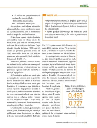 SAÚDE +10 
• Implementar gradualmente, ao longo de quatro anos, a 
proposta do projeto de lei de iniciativa popular de vincular 
10% da Receita Corrente Bruta da União ao financiamento 
das ações de saúde. 
• Rejeitar qualquer Desvinculação de Receitas da União 
para assegurar a manutenção das fontes orçamentárias da 
Seguridade Social. 
0,493 
0,727 
Programa de Governo l Plano de ação para mudar o Brasil 157 
4 
• 1,2 milhão de procedimentos de 
média e alta complexidade; 
• 531 milhões de consultas; 
• 11,3 milhões de internações. 
Apesar desses indicadores, a insatisfa-ção 
dos cidadãos com o atendimento à saú-de 
e, particularmente, com o atendimento 
médico-hospitalar tem fundamento. 
O fato é que o gasto público brasileiro 
com saúde é baixo em relação ao dos de-mais 
países que têm um sistema público 
universal. De acordo com dados da Orga-nização 
Mundial de Saúde (OMS), as três 
esferas de governos gastavam, juntas, em 
2010, uma média anual de US$ 466 por 
pessoa, ou seja, apenas 80,5% da média in-ternacional, 
de US$ 571. 
Além disso, embora a situação da saú-de 
no Brasil tenha melhorado, as desigual-dades 
interregionais e intrarregionais são 
profundas e geram contrastes na oferta de 
serviços à população. 
A Constituição atribui aos municípios 
a prestação dos serviços, com o apoio téc-nico 
e financeiro dos estados e da União. 
Porém, a desigualdade entre os municípios 
brasileiros é profunda, o que dificulta o 
acesso equânime da população à saúde. E, 
ainda que as prefeituras tenham aumenta-do 
os recursos destinados à área, isso não 
ocorreu com as verbas da União – toman-do- 
se o percentual do PIB –, o que resul-tou 
em sério impasse no financiamento do 
atendimento médico e hospitalar. 
Levantamentos indicam, por exemplo, 
que os gastos federais com ações e serviços 
públicos de saúde diminuíram em relação 
à Receita Corrente Bruta (RCB) da União. 
Em 1995, representavam 9,6% dessa receita 
e, em 2011, eram de apenas 7% na mesma 
base. O montante de recursos perdidos du-rante 
os anos 2000 bate nos R$ 180 bilhões. 
Já o gasto privado é, em parte, financia-do 
pelo dinheiro público. Apesar do SUS, 
mais de 48 milhões de brasileiros, segundo 
dados da Agência Nacional de Saúde Suple-mentar 
(ANS), são usuários de planos de 
saúde e recebem desconto no imposto de 
renda pelo que pagam a seguradoras e ope-radoras 
de saúde. O governo federal, por 
meio das renúncias fiscais, beneficia pesso-as 
físicas e jurídicas, além de entidades sem 
fins lucrativos, como 
hospitais de excelência. 
Não basta, portan-to, 
um choque de ges-tão 
na saúde. É preciso 
aportar mais recursos 
na área. Os investi-mentos 
virão do cres-cimento 
econômico, 
dos ganhos de eficiên-cia 
e de uma decisão 
política de dar prioridade à saúde no Orça-mento 
Geral da União. 
Apesar de seus problemas, 
o SUS contribuiu para 
elevar o IDH do Brasil de 
(muito baixo) para 
(alto) em duas décadas. 
 