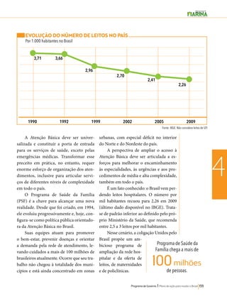 1990 1992 1999 2002 2005 2009 
Programa de Governo l Plano de ação para mudar o Brasil 159 
4 
Programa de Saúde da 
Família chega a mais de 
de pessoas. 100 milhões 
EVOLUÇÃO DO NÚMERO DE LEITOS NO PAÍS 
Por 1.000 habitantes no Brasil 
A Atenção Básica deve ser univer-salizada 
e constituir a porta de entrada 
para os serviços de saúde, exceto pelas 
emergências médicas. Transformar esse 
preceito em prática, no entanto, requer 
enorme esforço de organização dos aten-dimentos, 
inclusive para articular servi-ços 
de diferentes níveis de complexidade 
em todo o país. 
O Programa de Saúde da Família 
(PSF) é a chave para alcançar uma nova 
realidade. Desde que foi criado, em 1994, 
ele evoluiu progressivamente e, hoje, con-figura- 
se como política pública orientado-ra 
da Atenção Básica no Brasil. 
Suas equipes atuam para promover 
o bem-estar, prevenir doenças e orientar 
a demanda pela rede de atendimento, le-vando 
cuidados a mais de 100 milhões de 
brasileiros atualmente. Ocorre que seu tra-balho 
não chegou à totalidade dos muni-cípios 
e está ainda concentrado em zonas 
urbanas, com especial déficit no interior 
do Norte e do Nordeste do país. 
A perspectiva de ampliar o acesso à 
Atenção Básica deve ser articulada a es-forços 
para melhorar o encaminhamento 
às especialidades, às urgências e aos pro-cedimentos 
de média e alta complexidade, 
também em todo o país. 
É um fato conhecido: o Brasil vem per-dendo 
leitos hospitalares. O número por 
mil habitantes recuou para 2,26 em 2009 
(último dado disponível no IBGE). Trata-se 
de padrão inferior ao definido pelo pró-prio 
Ministério da Saúde, que recomenda 
entre 2,5 a 3 leitos por mil habitantes. 
Nesse cenário, a coligação Unidos pelo 
Brasil propõe um am-bicioso 
programa de 
ampliação da rede hos-pitalar 
e da oferta de 
leitos, de maternidades 
e de policlínicas. 
Fonte: IBGE. Não considera leitos de UTI 
3,71 3,66 
2,96 
2,70 
2,41 
2,26 
 