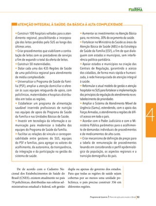 Programa de Governo l Plano de ação para mudar o Brasil 161 
4 
ATENÇÃO INTEGRAL À SAÚDE: DA BÁSICA À ALTA COMPLEXIDADE 
• Construir 100 hospitais voltados para o aten-dimento 
regional, possibilitando a incorpora-ção 
dos leitos perdidos pelo SUS ao longo dos 
últimos anos. 
• Criar procedimentos que viabilizem a contra-tação 
de leitos com os prestadores de serviços 
a fim de expandir o total da oferta de leitos. 
• Construir 50 maternidades. 
• Dotar cada uma das 435 Regiões de Saúde 
de uma policlínica regional para atendimento 
de média complexidade. 
• Universalizar o Programa de Saúde da Famí-lia 
(PSF), ampliar a atenção domiciliar e ofere-cer 
às suas equipes retaguarda de apoio, com 
policlínicas, maternidades e hospitais distribu-ídos 
em todas as regiões. 
• Estabelecer um programa de alimentação 
saudável inserindo profissionais de nutrição 
nas equipes de apoio do Programa de Saúde 
da Família e nas Unidades Básicas de Saúde. 
• Investir em tecnologia da informação e co-municação 
para modernizar o trabalho das 
equipes do Programa de Saúde da Família. 
• Facilitar as relações de vínculo e correspon-sabilidade 
entre gestores do SUS, equipes 
do PSF e famílias, para agregar os valores do 
acolhimento, da autonomia, da transparência, 
da integração e da participação na gestão do 
sistema de saúde. 
• Aumentar os investimentos na Atenção Básica 
para, no mínimo, 30% do orçamento da saúde. 
• Fortalecer no Ministério da Saúde as áreas da 
Atenção Básica de Saúde (ABS) e da Estratégia 
de Saúde da Família (ESF), a fim de que dialo-guem 
com estados e municípios, sem interfe-rência 
político-partidária. 
• Apoiar estados e municípios na criação das 
Centrais de Regulação, garantindo o acesso 
dos cidadãos, de forma mais rápida e humani-zada, 
à rede hierarquizada de atenção integral 
à saúde. 
• Reformular o atual modelo de gestão e atenção 
hospitalar no SUS para fortalecer a implementação 
dos princípios da regulação do atendimento no es-tabelecimento 
de prioridades 
• Ampliar o Sistema de Atendimento Móvel de 
Urgência (Samu), estendendo, com o apoio das 
Forças Armadas, o atendimento a regiões de difí-cil 
acesso em todo o país. 
• Acordar com o Poder Judiciário e com o Mi-nistério 
Público parâmetros para o acolhimen-to 
de demandas individuais de procedimentos 
e de medicamentos de alto custo. 
• Criar mecanismo de definição de preços para 
a tabela de remuneração de procedimentos 
levando em considerando o perfil epidemioló-gico 
da população, os aspectos regionais e a 
transição demográfica do país. 
De de acordo com o Cadastro Na-cional 
dos Estabelecimentos de Saúde do 
Brasil (CNES), existem atualmente no país 
79 policlínicas, distribuídas nas esferas ad-ministrativas 
estadual e federal, sob gestão 
dupla ou apenas do governo dos estados. 
Para que todas as regiões de saúde sejam 
cobertas por ao menos uma unidade po-liclínica, 
o país precisa construir 356 em 
diferentes regiões. 
 