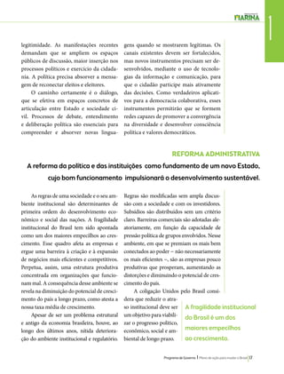 quando se mostrarem legítimas. Os 
canais existentes devem ser fortalecidos, 
mas novos instrumentos precisam ser de-senvolvidos, 
mediante o uso de tecnolo-gias 
da informação e comunicação, para 
que o cidadão participe mais ativamente 
das decisões. Como verdadeiros aplicati-vos 
para a democracia colaborativa, esses 
instrumentos permitirão que se formem 
redes capazes de promover a convergência 
na diversidade e desenvolver consciência 
política e valores democráticos. 
Programa de Governo l Plano de ação para mudar o Brasil 17 
1 
REFORMA ADMINISTRATIVA 
legitimidade. As manifestações recentes 
demandam que se ampliem os espaços 
públicos de discussão, maior inserção nos 
processos políticos e exercício da cidada-nia. 
A política precisa absorver a mensa-gem 
de reconectar eleitos e eleitores. 
O caminho certamente é o diálogo, 
que se efetiva em espaços concretos de 
articulação entre Estado e sociedade ci-vil. 
Processos de debate, entendimento 
e deliberação política são essenciais para 
compreender e absorver novas lingua-gens 
A reforma da política e das instituições como fundamento de um novo Estado, 
cujo bom funcionamento impulsionará o desenvolvimento sustentável. 
As regras de uma sociedade e o seu am-biente 
institucional são determinantes de 
primeira ordem do desenvolvimento eco-nômico 
e social das nações. A fragilidade 
institucional do Brasil tem sido apontada 
como um dos maiores empecilhos ao cres-cimento. 
Esse quadro afeta as empresas e 
ergue uma barreira à criação e à expansão 
de negócios mais eficientes e competitivos. 
Perpetua, assim, uma estrutura produtiva 
concentrada em organizações que funcio-nam 
mal. A consequência desse ambiente se 
revela na diminuição do potencial de cresci-mento 
do país a longo prazo, como atesta a 
nossa taxa média de crescimento. 
Apesar de ser um problema estrutural 
e antigo da economia brasileira, houve, ao 
longo dos últimos anos, nítida deteriora-ção 
do ambiente institucional e regulatório. 
Regras são modificadas sem ampla discus-são 
com a sociedade e com os investidores. 
Subsídios são distribuídos sem um critério 
claro. Barreiras comerciais são adotadas ale-atoriamente, 
em função da capacidade de 
pressão política de grupos envolvidos. Nesse 
ambiente, em que se premiam os mais bem 
conectados ao poder − não necessariamente 
os mais eficientes −, são as empresas pouco 
produtivas que prosperam, aumentando as 
distorções e diminuindo o potencial de cres-cimento 
do país. 
A coligação Unidos pelo Brasil consi-dera 
que reduzir o atra-so 
institucional deve ser 
um objetivo para viabili-zar 
o progresso politico, 
econômico, social e am-biental 
de longo prazo. 
A fragilidade institucional 
do Brasil é um dos 
maiores empecilhos 
ao crescimento. 
 