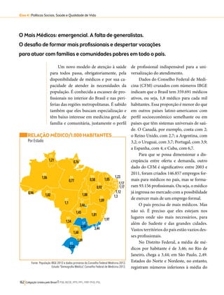 Eixo 4 l Políticas Sociais, Saúde e Qualidade de Vida 
O Mais Médicos: emergencial. A falta de generalistas. 
O desafio de formar mais profissionais e despertar vocações 
para atuar com famílias e comunidades pobres em todo o país. 
Um novo modelo de atenção à saúde 
para todos passa, obrigatoriamente, pela 
disponibilidade de médicos e por sua ca-pacidade 
de atender às necessidades da 
população. É conhecida a escassez de pro-fissionais 
no interior do Brasil e nas peri-ferias 
das regiões metropolitanas. É sabido 
também que eles buscam especialização e 
têm baixo interesse em medicina geral, de 
família e comunitária, justamente o perfil 
TO 1,08 
GO 1,45 
SP 2,49 
RR 
1,21 AP 0,76 
AM 1,06 PA 0,77 
MT 1,1 
MS 1,54 
MA 0,58 
PI 0,92 
BA 1,09 
MG 1,81 
PR 1,68 
RJ 3,44 
RS 2,23 
SC 1,69 
162 Coligação Unidos pelo Brasil l PSB, REDE, PPS, PPL, PRP, PHS, PSL 
de profissional indispensável para a uni-versalização 
do atendimento. 
Dados do Conselho Federal de Medi-cina 
(CFM) cruzados com números IBGE 
indicam que o Brasil tem 359.691 médicos 
ativos, ou seja, 1,8 médico para cada mil 
habitantes. Essa proporção é menor do que 
em outros países latino-americanos com 
perfil socioeconômico semelhante ou em 
países que têm sistemas universais de saú-de. 
O Canadá, por exemplo, conta com 2; 
o Reino Unido, com 2,7; a Argentina, com 
3,2; o Uruguai, com 3,7; Portugal, com 3,9; 
a Espanha, com 4; e Cuba, com 6,7. 
Para que se possa dimensionar a dis-crepância 
entre oferta e demanda, outro 
dado do CFM é significativo: entre 2003 e 
2011, foram criados 146.857 empregos for-mais 
para médicos no país, mas se forma-ram 
93.156 profissionais. Ou seja, o médico 
já ingressa no mercado com a possibilidade 
de exercer mais de um emprego formal. 
O país precisa de mais médicos. Mas 
não só. É preciso que eles estejam nos 
lugares onde são mais necessários, para 
além do Sudeste e das grandes cidades. 
Vastos territórios do país estão vazios des-ses 
profissionais. 
No Distrito Federal, a média de mé-dicos 
por habitante é de 3,46; no Rio de 
Janeiro, chega a 3,44; em São Paulo, 2,49. 
Estados do Norte e Nordeste, no entanto, 
registram números inferiores à média do 
RELAÇÃO MÉDICO/1.000 HABITANTES 
Por Estado 
CE 1,05 
ES1,97 
1,23 
RN 
PB 1,17 
PE 1,17 
AL SE 1,12 1,3 
Fonte: População IBGE 2012 e dados primários do Conselho Federal Medicina 2012. 
Estudo “Demografia Médica”, Conselho Federal de Medicina 2012. 
AC 0,94 RO 1,02 
DF 3,46 
 