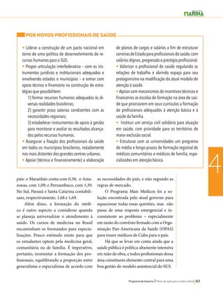 Programa de Governo l Plano de ação para mudar o Brasil 163 
4 
POR NOVOS PROFISSIONAIS DE SAÚDE 
• Liderar a construção de um pacto nacional em 
torno de uma política de desenvolvimento de re-cursos 
humanos para o SUS. 
• Propor articulação interfederativa – com os ins-trumentos 
jurídicos e institucionais adequados e 
envolvendo estados e municípios – e entrar com 
apoio técnico e financeiro na construção de estra-tégias 
que possibilitem: 
1) formar recursos humanos adequados às di-versas 
realidades brasileiras; 
2) garantir pisos salarias condizentes com as 
necessidades regionais; 
3) estabelecer instrumentos de apoio à gestão 
para monitorar e avaliar os resultados alcança-dos 
pelos recursos humanos. 
• Assegurar a fixação dos profissionais da saúde 
em todos os municípios brasileiros, notadamente 
nos mais distantes dos grandes centros urbanos. 
• Apoiar (técnica e financeiramente) a elaboração 
de planos de cargos e salários a fim de estruturar 
carreiras de Estado para profissionais de saúde, com 
salários dignos, progressão e prestígio profissional. 
• Valorizar o profissional de saúde regulando as 
relações de trabalho e abrindo espaço para seu 
protagonismo na modificação do atual modelo de 
atenção à saúde. 
• Apoiar com mecanismos de incentivos técnicos e 
financeiros as escolas de formação na área de saú-de 
que priorizarem em seus currículos a formação 
de profissionais adequados à atenção básica e à 
saúde da família. 
• Instituir um serviço civil solidário para atuação 
em saúde, com prioridade para os territórios de 
maior exclusão social. 
• Estruturar com as universidades um programa 
de médio e longo prazos de formação regional de 
médicos comunitários e médicos de família, espe-cializados 
em atenção básica. 
país: o Maranhão conta com 0,58; o Ama-zonas, 
com 1,09; e Pernambuco, com 1,39. 
No Sul, Paraná e Santa Catarina contabili-zam, 
respectivamente, 1,68 e 1,69. 
Além disso, a formação do médi-co 
é outro aspecto a considerar quando 
se planeja universalizar o atendimento à 
saúde. Os cursos de medicina no Brasil 
encaminham os formandos para especia-lizações. 
Pouco estímulo existe para que 
os estudantes optem pela medicina geral, 
comunitária ou de família. É imperativo, 
portanto, reorientar a formação dos pro-fissionais, 
equilibrando a proporção entre 
generalistas e especialistas de acordo com 
as necessidades do país, e não segundo as 
regras de mercado. 
O Programa Mais Médicos foi a so-lução 
encontrada pelo atual governo para 
equacionar todas essas questões, mas não 
passa de uma resposta emergencial e in-consistente 
ao problema − especialmente 
em razão do convênio firmado com a Orga-nização 
Pan-Americana da Saúde (OPAS) 
para trazer médicos de Cuba para o país. 
Há que se levar em conta ainda que a 
saúde pública é política altamente intensiva 
em mão de obra, e todos profissionais dessa 
área constituem elemento central para uma 
boa gestão do modelo assistencial do SUS. 
 
