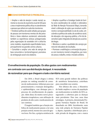 Eixo 4 l Políticas Sociais, Saúde e Qualidade de Vida 
COMO ENFRENTAR O PROBLEMA 
• Ampliar a rede de atenção à saúde mental, au-mentar 
os recursos do orçamento anual do SUS para 
a área e implementar política eficaz no atendimento 
a pessoas que sofrem em razão dos transtornos. 
• Fortalecer políticas de saúde voltadas para grupos 
de pessoas com transtornos mentais de alta preva-lência 
e baixa cobertura assistencial, valorizando 
também as experiências exitosas protagonizadas 
pelas organizações da sociedade civil e utilizá-las 
como modelos, respeitando especificidades locais, 
principalmente nos grandes centros urbanos. 
• Consolidar e ampliar uma rede de atenção de 
base comunitária e territorial/regional, promotora 
da reintegração social e da cidadania. 
O envelhecimento da população. Os altos gastos com medicamentos 
em contraste com sua distribuição desigual. A necessidade 
de racionalizar para que cheguem a todo o território nacional. 
166 Coligação Unidos pelo Brasil l PSB, REDE, PPS, PPL, PRP, PHS, PSL 
• Ampliar e qualificar a Estratégia Saúde da Famí-lia 
como coordenadora do cuidado e ordenadora 
da Rede de Atenção Psicossocial (Raps), tornando 
viável a efetivação de ações que envolvam acolhi-mento 
e corresponsabilidade no ato do cuidar, arti-culando 
as políticas de saúde, de assistência social, 
de educação e de segurança pública, a fim de de-senvolver 
ações integradas de atenção aos usuários 
de drogas. 
• Monitorar e avaliar a qualidade dos serviços por 
meio de indicadores de resultados. 
• Promover a reabilitação e a reinserção das pesso-as 
com transtorno mental e drogadictas, por meio 
do acesso a trabalho, renda e moradia solidária. 
Em 2010, o Brasil chegou à sétima 
posição no ranking mundial de consu-mo 
de medicamentos. Influíram para esse 
posicionamento a transição demográfica 
e epidemiológica, com destaque para o 
processo de envelhecimento da popula-ção. 
Além disso, há muitos novos proce-dimentos 
terapêuticos, com utilização de 
produtos de alto custo e medicamentos de 
uso contínuo. 
É inegável também que a função sim-bólica 
do medicamento passou a ter uma 
posição central, mesmo nos casos de agra-vos 
leves. Por fim, a própria existência do 
SUS como grande indutor das políticas 
de assistência farmacêutica, contribuiu 
para consolidar esse cenário. 
Nos últimos dez anos, o Ministério 
da Saúde ampliou o acesso da população 
aos medicamentos no âmbito do SUS, as-segurando 
a cobertura para as doenças 
mais prevalentes. Para isso, usou duas 
estratégias. A primeira, denominada Pro-grama 
Farmácia Popular do Brasil, foi 
desenhada em 2004. Inicialmente, usou 
uma rede própria de Farmácia Popular 
e, depois, expandiu a distribuição para a 
rede privada de drogarias, com a marca 
 
