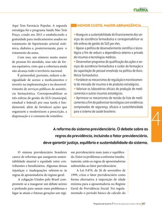 4 A reforma do sistema previdenciário. O debate sobre as 
regras da previdência, incluindo o fator previdenciário, 
deve garantir justiça, equilibrio e sustentabilidade do sistema. 
Programa de Governo l Plano de ação para mudar o Brasil 167 
O sistema previdenciário brasileiro 
carece de reformas que assegurem susten-tabilidade 
atuarial e equidade entre con-tribuintes 
e beneficiários. Algumas dessas 
injustiças e inadequações referem-se às 
regras de aposentadoria do regime geral. 
A coligação Unidos pelo Brasil com-promete- 
se a inaugurar um debate sereno 
e profundo para sanear esses problemas e 
legar às atuais e futuras gerações um regi-me 
previdenciário mais justo e equilibra-do. 
Entre os problemas a enfrentar imedia-tamente, 
estão as regras de aposentadorias 
submetidas ao fator previdenciário. 
A Lei 9.876, de 26 de novembro de 
1999, criou o fator previdenciário como 
forma alternativa à imposição de idade 
mínima para a aposentadoria no Regime 
Geral de Previdência Social. Foi regula-mentado 
o período básico de cálculo do 
Aqui Tem Farmácia Popular. A segunda 
estratégia foi o programa Saúde Não Tem 
Preço, criado em 2011 e estabelecendo a 
gratuidade para medicamentos usados no 
tratamento de hipertensão arterial sistê-mica, 
diabetes e, posteriormente, para o 
tratamento da asma. 
Com isso, um número muito maior 
de pessoas foi atendido, mas não de for-ma 
equitativa, visto que a cobertura ainda 
não alcança todo o território nacional. 
É primordial, portanto, reduzir a de-sigualdade 
de acesso a medicamentos e 
investir na implementação e no desenvol-vimento 
de serviços públicos de assistên-cia 
farmacêutica. Corresponsabilizar as 
três esferas de gestão do SUS (municipal, 
estadual e federal) por essa tarefa é fun-damental, 
além de fortalecer ações que 
organizem e modernizem a prescrição, a 
dispensação e o consumo de remédios. 
MENOR CUSTO, MAIOR ABRANGÊNCIA 
• Assegurar a sustentabilidade do financiamento dos ser-viços 
de assistência farmacêutica e corresponsabilizar as 
três esferas de gestão do SUS por eles. 
• Apoiar a política de desenvolvimento científico e tecno-lógico 
a fim de reduzir a dependência externa e privada 
de insumos e tecnologias médicos. 
• Desenvolver programas de qualificação das ações e ser-viços 
de assistência farmacêutica e cuidar da formação e 
da capacitação do pessoal envolvido na política de Assis-tência 
Farmacêutica. 
• Fortalecer os mecanismos de regulação e monitoramen-to 
do mercado de insumos e de produtos estratégicos. 
• Valorizar os laboratórios oficiais de produção de medi-camentos 
e outros insumos estratégicos. 
• Aprimorar os mecanismos de revisão da lista de medi-camentos 
a fim de padronizar tecnologias com evidências 
comprovadas de segurança, eficácia e custo/efetividade 
para o sistema de saúde brasileiro. 
 