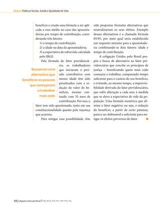 Eixo 4 l Políticas Sociais, Saúde e Qualidade de Vida 
benefício e criada uma fórmula a ser apli-cada 
a essa média no caso das aposenta-dorias 
por tempo de contribuição, consi-derando 
três fatores: 
1) o tempo de contribuição; 
2) a idade na data da aposentadoria; 
3) a expectativa de sobrevida calculada 
pelo IBGE. 
Pela fórmula do fator previdenciá-rio, 
os trabalhadores 
que iniciaram o perí-odo 
contributivo com 
menor idade têm sido 
penalizados com a re-dução 
do valor do be-nefício, 
mesmo con-tando 
com 35 anos de 
contribuição. Por isso, o 
fator tem sido questionado, tanto em sua 
constitucionalidade quanto pela injustiça 
que acarreta. 
Para mitigar essa possibilidade, têm 
168 Coligação Unidos pelo Brasil l PSB, REDE, PPS, PPL, PRP, PHS, PSL 
sido propostas fórmulas alternativas que 
neutralizariam os seus efeitos. Exemplo 
dessas alternativas é a chamada fórmula 
85/95, por meio qual seria estabelecido 
um requisito mínimo para a aposentado-ria 
combinando-se dois fatores: idade e 
tempo de contribuição. 
A coligação Unidos pelo Brasil pro-põe 
a busca de alternativa ao fator pre-videnciário 
que concilie os princípios de 
justiça – beneficiando quem mais cedo 
começou a trabalhar, computando tempo 
suficiente para o custeio do seu benefício, 
e evitando, ao mesmo tempo, a imprevisi-bilidade 
derivada do fator previdenciário, 
que sofre alteração a cada ano, à medida 
que se eleva a expectativa de vida da po-pulação. 
Uma formula numérica que eli-mine 
o fator negativo, ou seja, a redução 
do benefício, a partir de certo patamar, 
parece ser defensável e suficiente para mi-tigar 
os efeitos perversos do fator. 
Buscamos uma 
alternativa que 
benefecie as pessoas 
que começaram 
a trabalhar 
mais cedo 
 