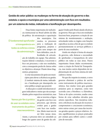 Eixo 1 l Estado e Democracia de Alta Intensidade 
Gestão do setor público: as mudanças na forma de atuação do governo e das 
estatais; o apoio a municípios por uma administração com foco em resultados; 
por um sistema de metas, indicadores e bonificação por desempenho. 
Duas fontes importantes de ineficiên-cia 
institucional no Brasil advêm da falta 
de política de estruturação e capacitação 
dos municípios. Em 
muitos, os processos 
para a realização de 
programas, projetos e 
ações nem sempre são 
bem definidos, com di-ficuldades 
18 Coligação Unidos pelo Brasil l PSB, REDE, PPS, PPL, PRP, PHS, PSL 
de articula-ção 
de trabalho em equipe. Nas adminis-trações 
federal e estaduais, é recorrente o 
foco em processos, e não nos resultados, 
com a consequente perda de clareza sobre 
os objetivos a alcançar. Diante desse diag-nóstico, 
propomos: 
1) criar mecanismos de apoio aos muni-cípios 
para elevar a eficiência na gestão; 
2) instituir sistema de metas, indicado-res 
e bonificação por desempenho no 
setor público sempre que possível. 
A educação e a saúde introduziram al-guns 
indicadores e metas que são acompa-nhados 
pelos respectivos ministérios, mas 
não se inverteu a lógica 
da gestão com foco nos 
processos, que deveria 
evoluir para a gestão 
com foco nos resulta-dos. 
Muito mais tem de 
ser feito nessas áreas. 
Assim, o processo deve ser estendido ao 
longo dos quatro anos de gestão da coli-gação 
Unidos pelo Brasil, dando eficiência 
ao governo. Para que o foco em resultados 
funcione bem, propomos a criação de um 
sistema de monitoramento e avaliação, 
articulando todos os órgãos com funções 
específicas na área a fim de que se avaliem 
permanentemente os serviços públicos a 
partir de seus resultados. 
Ainda em relação à forma de atuação 
do governo, cabe destacar a necessidade 
de aprofundar a transparência do setor 
público em todas as suas áreas. Passos 
importantes foram dados recentemente, 
como a criação do Portal da Transparên-cia, 
mas muitos outros dependem da im-plementação 
de um bom sistema de indi-cadores 
e metas. 
No que diz respeito às estatais, o novo 
governo eliminará a prática de usá-las 
como instrumento de política macroeco-nômica. 
Isso muitas vezes gera grandes 
prejuízos para as empresas, como tem 
ocorrido com a Petrobras e a Eletrobras. 
Trata-se de ações correntes, usadas como 
forma de criar subsídios elevados para 
setores específicos. Tais iniciativas redu-zem 
a eficiência na alocação de recursos e 
comprometem o crescimento econômico, 
entre outras coisas, por causa das incerte-zas 
geradas quanto a preços relativos. As-sim, 
equilibraremos os preços praticados 
por estatais para refletir custos e condi-ções 
de mercado. 
É fundamental aprofundar 
a transparência em 
todas as esferas e áreas 
da administração. 
Vamos pôr fim à prática 
de usar as estatais como 
instrumento de política 
macroeconômica. 
 