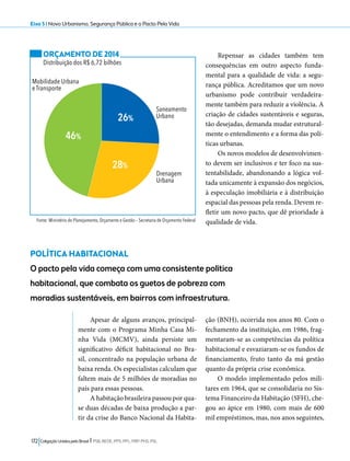 Eixo 5 l Novo Urbanismo, Segurança Pública e o Pacto Pela Vida 
26% 
172 Coligação Unidos pelo Brasil l PSB, REDE, PPS, PPL, PRP, PHS, PSL 
Repensar as cidades também tem 
consequências em outro aspecto funda-mental 
para a qualidade de vida: a segu-rança 
pública. Acreditamos que um novo 
urbanismo pode contribuir verdadeira-mente 
também para reduzir a violência. A 
criação de cidades sustentáveis e seguras, 
tão desejadas, demanda mudar estrutural-mente 
o entendimento e a forma das polí-ticas 
urbanas. 
Os novos modelos de desenvolvimen-to 
devem ser inclusivos e ter foco na sus-tentabilidade, 
abandonando a lógica vol-tada 
unicamente à expansão dos negócios, 
à especulação imobiliária e à distribuição 
espacial das pessoas pela renda. Devem re-fletir 
um novo pacto, que dê prioridade à 
qualidade de vida. 
ORÇAMENTO DE 2014 
Distribuição dos R$ 6,72 bilhões 
28% 
46% 
Saneamento 
Urbano 
Mobilidade Urbana 
e Transporte 
Drenagem 
Urbana 
Fonte: Ministério do Planejamento, Orçamento e Gestão – Secretaria de Orçamento Federal 
POLÍTICA HABITACIONAL 
O pacto pela vida começa com uma consistente política 
habitacional, que combata os guetos de pobreza com 
moradias sustentáveis, em bairros com infraestrutura. 
Apesar de alguns avanços, principal-mente 
com o Programa Minha Casa Mi-nha 
Vida (MCMV), ainda persiste um 
significativo déficit habitacional no Bra-sil, 
concentrado na população urbana de 
baixa renda. Os especialistas calculam que 
faltem mais de 5 milhões de moradias no 
país para essas pessoas. 
A habitação brasileira passou por qua-se 
duas décadas de baixa produção a par-tir 
da crise do Banco Nacional da Habita-ção 
(BNH), ocorrida nos anos 80. Com o 
fechamento da instituição, em 1986, frag-mentaram- 
se as competências da política 
habitacional e esvaziaram-se os fundos de 
financiamento, fruto tanto da má gestão 
quanto da própria crise econômica. 
O modelo implementado pelos mili-tares 
em 1964, que se consolidaria no Sis-tema 
Financeiro da Habitação (SFH), che-gou 
ao ápice em 1980, com mais de 600 
mil empréstimos, mas, nos anos seguintes, 
 