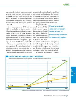 É preciso construir 
casas em bairros com 
infraestrutura, ou 
corre-se o risco de criar 
territórios segregados. 
56.198 
26.910 
109.178 
39.463 
Programa de Governo l Plano de ação para mudar o Brasil 173 
5 
necessitava de contexto macroeconômico 
favorável e de reformas para retomar a 
produção. Sem isso, o sistema entrou em 
crise, e o número de financiamentos se 
manteve bem abaixo desse pico, demons-trando 
incapacidade crônica para retomar 
a atividade. 
A virada começou em 2008 e, já em 
2010, os resultados se fizeram sentir: 1 
milhão de financiamentos foram contabi-lizados. 
A Lei 10.931, de 2004, represen-tou 
um avanço em termos regulatórios de 
impacto semelhante ao verificado no iní-cio 
do período militar. Disciplinou a apli-cação 
da alienação fiduciária, facilitando 
a retomada do bem imóvel em caso de 
não-pagamento de prestações; instituiu o 
valor incontroverso, instrumento que es-tabelece, 
nos casos de disputas judiciais, 
a continuidade do pagamento da parte da 
prestação não contestada; criou também o 
patrimônio de afetação, que deu seguran-ça 
jurídica ao comprador do imóvel em 
caso de problemas financeiros da constru-tora 
–marco na busca de maior confiança 
nas operações do mercado imobiliário. 
A agenda de refor-mas 
do governo FHC já 
havia revisado o para-digma 
de centralização 
da política habitacio-nal 
dos governos mili-tares, 
descentralizando 
a alocação dos recur-sos 
federais e introduzindo princípios de 
mercado na provisão de serviços, com o 
objetivo de abrir espaço para a participa-ção 
do setor privado e de oferecer uma 
política de crédito para o mutuário final. 
As medidas regulatórias e a elabora- 
SBPE 
FGTS 
FINANCIAMENTO IMOBILIÁRIO CONCEDIDO 
Total de financiamentos concedidos a pessoas físicas e cooperativas habitacionais 
1.870 3.073 5.357 
4.852 
Fonte: Ipeadata, com base em dados do Banco Central. Operações realizadas com pessoas físicas e cooperativas habitacionais. 
 