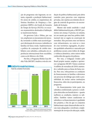 Eixo 5 l Novo Urbanismo, Segurança Pública e o Pacto Pela Vida 
ção de programas não lograram, no en-tanto, 
expandir a produção habitacional. 
Os níveis de crédito, os empréstimos do 
Sistema Brasileiro de Poupança e Em-préstimo 
(SBPE) e do Fundo de Garantia 
do Tempo de Serviço (FGTS) e os recur-sos 
orçamentários destinados à habitação 
se mantiveram baixos. 
Os governos Lula e Dilma, por sua 
vez, ampliaram os mecanismos de merca-do, 
tornando o crédito mais acessível gra-ças 
à destinação de recursos e subsídios às 
famílias de baixa renda. Implementaram 
a política de conjunção de crédito imo-biliário 
com subsídios, embasada em ex-periências 
internacionais bem-sucedidas, 
como as do México e do Chile. 
Por fim, o Programa Minha Casa Mi-nha 
Vida (MCMV) mudou a rota de con-dução 
2001 2005 2010 2013 
174 Coligação Unidos pelo Brasil l PSB, REDE, PPS, PPL, PRP, PHS, PSL 
da política habitacional, pois abriu 
caminho para parcerias com empresas 
privadas, não sujeitas aos trâmites dos ór-gãos 
de controle do governo e às necessi-dades 
de licitação. 
Mesmo não tendo resolvido o atual 
déficit habitacional do país, o MCMV pro-moveu 
um avanço. É preciso, no entanto, 
ter em mente que uma boa política habi-tacional 
não se esgota na construção de 
moradias. Elas precisam estar em bairros 
com infraestrutura, ou corre-se o risco 
de criar territórios segregados, de péssi-ma 
qualidade urbanística e marcados por 
problemas sociais como tráfico de drogas 
e violência doméstica, entre outros males 
conhecidos dos guetos de pobreza. 
Por isso, a Coligação Unidos pelo 
Brasil propõe manter, ampliar e aprimo-rar 
o programa MCMV. Vamos construir 
4 milhões de moradias até 2018, manten-do 
o subsídio para as faixas de baixa ren-da. 
Para isso, reforçaremos as condições 
de financiamento às famílias e abriremos 
um processo de diálogo que avalie a pos-sibilidade 
de incluir outras instituições 
financeiras, além das já participantes, no 
programa. 
Os financiamentos terão parte dos 
subsídios condicionada a prazos e condi-ções 
oferecidas aos beneficiários − quanto 
melhores as condições, maiores os sub-sídios. 
Também vamos condicionar os 
subsídios e os financiamentos à qualidade 
dos projetos, a fim de que os conjuntos 
habitacionais sejam desenvolvidos em lo-cais 
mais adequados e envolvam a imple-mentação 
de serviços de educação, saúde, 
CRÉDITO HABITACIONAL 
Total de unidades financiadas 
Fonte: Uqbar − Empresa de Conhecimento Financeiro, 
Anuário Securitização e Financiamento Imobiliário, 2014 
299.947 
403.075 
865.484 
1.011.257 
 