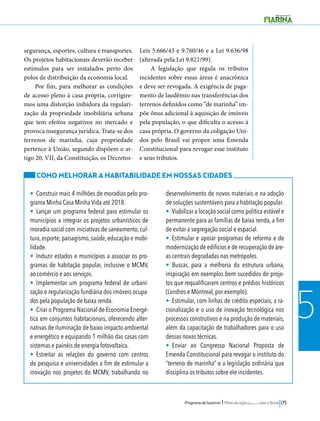 Programa de Governo l Plano de ação para mudar o Brasil 175 
5 
segurança, esportes, cultura e transportes. 
Os projetos habitacionais deverão receber 
estímulos para ser instalados perto dos 
polos de distribuição da economia local. 
Por fim, para melhorar as condições 
de acesso pleno à casa própria, corrigire-mos 
uma distorção inibidora da regulari-zação 
da propriedade imobiliária urbana 
que tem efeitos negativos no mercado e 
provoca insegurança jurídica. Trata-se dos 
terrenos de marinha, cuja propriedade 
pertence à União, segundo dispõem o ar-tigo 
20, VII, da Constituição, os Decretos- 
Leis 5.666/43 e 9.760/46 e a Lei 9.636/98 
(alterada pela Lei 9.821/99). 
A legislação que regula os tributos 
incidentes sobre essas áreas é anacrônica 
e deve ser revogada. A exigência de paga-mento 
de laudêmio nas transferências dos 
terrenos definidos como “de marinha” im-põe 
ônus adicional à aquisição de imóveis 
pela população, o que dificulta o acesso à 
casa própria. O governo da coligação Uni-dos 
pelo Brasil vai propor uma Emenda 
Constitucional para revogar esse instituto 
e seus tributos. 
COMO MELHORAR A HABITABILIDADE EM NOSSAS CIDADES 
• Construir mais 4 milhões de moradias pelo pro-grama 
Minha Casa Minha Vida até 2018. 
• Lançar um programa federal para estimular os 
municípios a integrar os projetos urbanísticos de 
moradia social com iniciativas de saneamento, cul-tura, 
esporte, paisagismo, saúde, educação e mobi-lidade. 
• Induzir estados e municípios a associar os pro-gramas 
de habitação popular, inclusive o MCMV, 
ao comércio e aos serviços. 
• Implementar um programa federal de urbani-zação 
e regularização fundiária dos imóveis ocupa-dos 
pela população de baixa renda. 
• Criar o Programa Nacional de Economia Energé-tica 
em conjuntos habitacionais, oferecendo alter-nativas 
de iluminação de baixo impacto ambiental 
e energético e equipando 1 milhão das casas com 
sistemas e painéis de energia fotovoltaica. 
• Estreitar as relações do governo com centros 
de pesquisa e universidades a fim de estimular a 
inovação nos projetos do MCMV, trabalhando no 
desenvolvimento de novos materiais e na adoção 
de soluções sustentáveis para a habitação popular. 
• Viabilizar a locação social como política estável e 
permanente para as famílias de baixa renda, a fim 
de evitar a segregação social e espacial. 
• Estimular e apoiar programas de reforma e de 
modernização de edifícios e de recuperação de áre-as 
centrais degradadas nas metrópoles. 
• Buscar, para a melhoria da estrutura urbana, 
inspiração em exemplos bem sucedidos de proje-tos 
que requalificaram centros e prédios históricos 
(Londres e Montreal, por exemplo). 
• Estimular, com linhas de crédito especiais, a ra-cionalização 
e o uso de inovação tecnológica nos 
processos construtivos e na produção de materiais, 
além da capacitação de trabalhadores para o uso 
dessas novas técnicas. 
• Enviar ao Congresso Nacional Proposta de 
Emenda Constitucional para revogar o instituto do 
“terreno de marinha” e a legislação ordinária que 
disciplina os tributos sobre ele incidentes. 
 