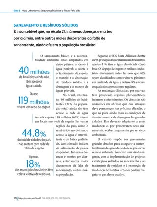 Eixo 5 l Novo Urbanismo, Segurança Pública e o Pacto Pela Vida 
SANEAMENTO E RESÍDUOS SÓLIDOS 
É inconcebível que, no século 21, inúmeras doenças e mortes 
por diarréia, entre outros males decorrentes da falta de 
saneamento, ainda afetem a população brasileira. 
O saneamento básico e a sustenta-bilidade 
ambiental estão amparados em 
cinco pilares: o acesso à 
água potável; a coleta e 
o tratamento de esgoto; 
o manejo e a destinação 
de resíduos sólidos; e a 
drenagem e o manejo de 
águas pluviais. 
No Brasil, entretan-to, 
40 milhões de habi-tantes 
(21% da popula-ção 
total) ainda não têm 
acesso à rede de água 
tratada e quase 119 milhões (62%) vivem 
em locais sem rede de esgoto. Em vastas 
regiões do país, como o 
semi-árido nordestino, o 
acesso à água é intermi-tente 
e de baixa qualida-de, 
com elevados índices 
de salinização da pouca 
disponível. Inúmeras do-enças 
e mortes por diar-reia, 
entre outros males 
decorrentes da falta de 
saneamento, afetam nos-sa 
população. 
18% 
176 Coligação Unidos pelo Brasil l PSB, REDE, PPS, PPL, PRP, PHS, PSL 
Segundo o SOS Mata Atlântica, dentre 
os 96 principais rios e mananciais brasileiros, 
apenas 11% têm a água classificada como 
boa. O despejo de esgoto e resíduos indus-triais 
diretamente neles faz com que 40% 
sejam classificados como ruins ou péssimos 
em qualidade da água, e outros 49% estejam 
enquadrados apenas como regulares. 
As mudanças climáticas, por sua vez, 
têm provocado regimes pluviométricos 
intensos e intermitentes. Os cientistas são 
unânimes em afirmar que essa situação 
deve permanecer nas próximas décadas, o 
que só piora ainda mais as condições de 
abastecimento e de drenagem das grandes 
cidades. Elas deverão adaptar-se a essas 
mudanças e, por preservarem seus ma-nanciais, 
receber pagamento por serviços 
ambientais. 
O cenário impõe aos governantes 
grandes desafios para assegurar a susten-tabilidade 
das grandes cidades e preservar 
o meio ambiente. Somente uma virada ur-gente, 
com a implementação de projetos 
estratégicos voltados ao saneamento e ao 
tratamento de resíduos e à promoção de 
mudanças de hábitos urbanos podem res-gatar 
o país desse quadro. 
40 milhões 
de brasileiros ainda não 
têm acesso à 
água tratada. 
Quase 
vivem sem rede de esgoto. 119 milhões 
44,8% 
do total de cidades do país 
não contam com rede de 
coleta de esgoto. 
Apenas 
dos municípios brasileiros têm 
coleta seletiva de resíduos. 
 