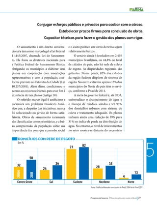Conjugar esforços públicos e privados para acabar com o atraso. 
Estabelecer prazos firmes para conclusão de obras. 
Capacitar técnicos para fazer a gestão dos planos com rigor. 
Programa de Governo l Plano de ação para mudar o Brasil 177 
5 
O saneamento é um direito constitu-cional 
e tem como marco legal a Lei Federal 
11.445/2007, chamada Lei do Saneamen-to. 
Ela fixou as diretrizes nacionais para 
a Política Federal de Saneamento Básico, 
obrigando os municípios a elaborar seus 
planos em cooperação com associações 
representativas e com a população, con-forme 
previsto no Estatuto da Cidade (Lei 
10.257/2001). Além disso, condicionou o 
acesso aos recursos federais para esse fim à 
existência de tais planos (Artigo 50). 
O referido marco legal é ambicioso e 
escancara um problema brasileiro histó-rico 
que, a despeito das iniciativas, nunca 
foi solucionado ou gerido de forma satis-fatória. 
Obras de saneamento raramente 
são classificadas como prioritárias, e a bai-xa 
compreensão da população sobre sua 
importância faz com que a pressão social 
e o custo político em torno do tema sejam 
relativamente baixos. 
O cenário ainda é desolador: em 2.495 
municípios brasileiros, ou 44,8% do total 
de cidades do país, não há rede de coleta 
de esgoto. As disparidades regionais são 
gritantes. Numa ponta, 82% das cidades 
da região Sudeste dispõem de sistema de 
esgoto. No outro extremo, apenas 13% dos 
municípios do Norte do país têm o servi-ço, 
conforme a Pnad de 2011. 
A meta do governo federal é, até 2033, 
universalizar o abastecimento de água e 
o manejo de resíduos sólidos e ter 93% 
dos domicílios urbanos com sistema de 
coleta e tratamento adequado. Os planos 
incluem ainda uma redução de 39% para 
31% no índice de perda na distribuição de 
água. No entanto, o nível de investimentos 
no setor mostra-se distante do necessário 
DOMICÍLIOS COM REDE DE ESGOTO 
Em % 
2004 
2011 
Centro-Oeste Sul Sudeste Nordeste Norte 
Fonte: Gráfico elaborado com dados da Pnad 2004 e da Pnad 2011. 
32 
24 
50 
36 
77 
28 
35 
4 
13 
82 
 