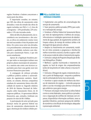 Programa de Governo l Plano de ação para mudar o Brasil 179 
5 
regiões Nordeste e Sudeste concentram a 
maior parte das obras. 
É importante ressaltar, no entanto, 
que 58% das obras de saneamento estão 
atrasadas; e mais da metade das obras de 
esgoto incluídas nos PACs 1 e 2, fora do 
cronograma – 23% paralisadas, 22% atra-sadas 
e 13% não iniciadas ainda. 
Além da falta de planejamento, da in-constância 
nos investimentos e dos atra-sos, 
as obras em andamento muitas vezes 
são mal executadas e fruto de projetos mal 
feitos. Os custos nesse setor são elevados, 
e os procedimentos contratuais deveriam 
garantir a qualidade, inclusive com cláu-sula 
para manutenção futura, o que não 
ocorre atualmente. 
Apesar de a legislação brasileira pre-ver 
que todos os municípios tenham seus 
próprios planos municipais de saneamen-to, 
a maioria não conta com técnicos ca-pacitados 
para fazer essa gestão nem tem 
recursos financeiros para tanto. 
A conjugação de esforços privados 
e públicos poderia acelerar a universali-zação 
do esgotamento sanitário. Atual-mente, 
no entanto, diversas companhias 
estaduais de saneamento básico têm difi-culdade 
de manter-se. Segundo relatório 
de 2010 do Sistema Nacional de Infor-mações 
sobre Saneamento (Snis), de 26 
empresas públicas, 14 apresentam déficits 
financeiros, que, somados, totalizam um 
prejuízo de mais de R$ 1 bilhão. 
A participação do setor privado para 
alcançar metas do governo federal nas 
áreas de saneamento, abastecimento de 
água e destinação de resíduos sólidos pre- 
PELA SAÚDE DAS 
NOSSAS CIDADES 
• Implementar uma política de universalização dos 
serviços de saneamento. 
• Fazer parcerias público-privadas (PPPs) para acele-rar 
a realização dos serviços. 
• Fortalecer a Política Federal de Saneamento Básico 
por meio de replanejamento e melhoria de serviços, 
infra-estrutura e instalações operacionais de abasteci-mento 
de água potável, de esgotamento sanitário, de 
limpeza urbana, de manejo de resíduos sólidos e de 
drenagem de águas pluviais urbanas. 
• Ampliar os investimentos em saneamento, mantê-los 
em ritmo constante e progressivo e distribuí-los 
melhor no território nacional, visando a superar o défi-cit 
de acesso à rede de coleta e tratamento de esgotos. 
• Estimular a adoção do Programa Despoluição de Ba-cias 
Hidrográficas (Prodes). 
• Melhorar a gestão incentivando o tratamento de 
esgotos no local de origem dos empreendimentos 
(antes do lançamento em redes urbanas e recursos hí-dricos). 
• Estimular a filtragem de esgoto e tratamento de ca-nais 
a partir da fitodepuração – enquanto o problema 
não for enfrentado de forma mais estruturada. 
• Incentivar e apoiar estudos de melhoria das técni-cas 
de tratamento de esgotos − incluindo pesquisas 
sobre o uso das microalgas para diminuir emissão de 
gás carbônico e para gerar energia. 
• Promover articulação institucional na esfera federal 
e entre os entes federados, atores públicos e privados; 
criar a negociação de conflitos de interesses com em-presas; 
disponibilizar informações confiáveis; rever as 
questões tributárias; promover pesquisa de viabilida-de 
econômica e de difusão de tecnologias adequadas 
à preservação ambiental. 
 