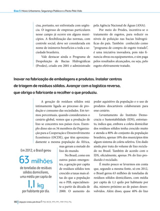 Eixo 5 l Novo Urbanismo, Segurança Pública e o Pacto Pela Vida 
cisa, portanto, ser enfrentada com urgên-cia. 
O ingresso de empresas particulares 
nesse campo já ocorre em alguns muni-cípios. 
A flexibilização das normas, com 
controle social, deve ser considerada em 
nome de inúmeros benefícios a toda a so-ciedade 
brasileira. 
Vale destacar ainda o Programa de 
Despoluição de Bacias Hidrográficas 
(Prodes), criado em 2001 e administrado 
63 milhões 
1,1 kg 
180 Coligação Unidos pelo Brasil l PSB, REDE, PPS, PPL, PRP, PHS, PSL 
pela Agência Nacional de Águas (ANA). 
Por meio do Prodes, incentiva-se o 
tratamento de esgotos, para reduzir os 
níveis de poluição nas bacias hidrográ-ficas 
do país. Também conhecido como 
“programa de compra de esgoto tratado”, 
é uma iniciativa inovadora, pois não fi-nancia 
obras ou equipamentos, e sim paga 
pelos resultados alcançados, ou seja, pelo 
esgoto efetivamente tratado. 
Inovar na fabricação de embalagens e produtos. Instalar centros 
de triagem de resíduos sólidos. Avançar com a logística reversa, 
que obriga o fabricante a recolher o que produziu. 
A geração de resíduos sólidos está 
intimamente ligada ao processo de pro-dução 
e consumo das sociedades. Em ter-mos 
percentuais, quando consideramos o 
cenário global, vemos que a produção de 
lixo se concentra nos países ricos. Exem-plo 
disso são os 34 membros da Organiza-ção 
para a Cooperação e Desenvolvimento 
Econômico (OCDE), que têm aproxima-damente 
a mesma população da África, 
mas geram a metade do 
lixo do mundo. 
No Brasil, como em 
outros países emergen-tes, 
a geração per capita 
de resíduos sólidos tem 
crescido a taxas mais al-tas 
do que a população 
ou o PIB, especialmen-te 
a partir da década de 
2000. O aumento do 
poder aquisitivo da população e o uso de 
produtos descartáveis colaboraram para 
esse cenário. 
Levantamento do Instituto Demo-cracia 
e Sustentabilidade (IDS), entretan-to, 
indica que, embora a coleta domiciliar 
dos resíduos sólidos tenha crescido muito 
e atenda a 80% do conjunto da população 
brasileira, apenas 18% dos municípios têm 
algum sistema de coleta seletiva. Um dado 
ainda pior trata do volume de lixo recicla-do 
no Brasil. Também de acordo com o 
IDS, oficialmente, apenas 3% do lixo pro-duzido 
é reciclado. 
É muito pouco se levarmos em conta 
que, segundo a mesma fonte, só em 2012, 
o Brasil gerou 63 milhões de toneladas de 
resíduos sólidos domiciliares, com média 
per capita de 1,1 quilo por habitante por 
dia, número próximo ao de países desen-volvidos. 
Além disso, quase 40% do lixo 
Em 2012, o Brasil gerou 
de toneladas de resíduos 
sólidos domiciliares, 
uma média per capita de 
por habitante por dia. 
 