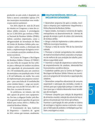 Programa de Governo l Plano de ação para mudar o Brasil 181 
5 
produzido no país ainda é despejado em 
lixões e aterros controlados (apenas 27% 
dos municípios encaminham seus resídu-os 
para aterros sanitários). 
Em 2010, depois de mais de 20 anos 
de trâmites no Congresso, o tema dos re-síduos 
sólidos avançou. A promulgação 
da Lei 12.305/2010, que instituiu a Políti-ca 
Nacional de Resíduos Sólidos (PNRS), 
definiu caminhos importantes, como a 
obrigatoriedade de formulação de Plano 
de Gestão de Resíduos Sólidos pelos mu-nicípios 
e pelos estados, a eliminação dos 
lixões, a implementação da logística rever-sa 
e a inclusão social dos catadores de ma-teriais 
recicláveis. 
Os Centros de Triagem e Reciclagem 
de Resíduos Sólidos Urbanos (CTRRSU) 
são uma linha de recepção do lixo urba-no 
para a obtenção de resíduos recicláveis 
com capacidade de processamento entre 
10 e 50 toneladas/dia para um consórcio 
de municípios com população entre 10 mil 
e 20 mil habitantes em média. Seu custo 
de implementação para pequenos municí-pios 
− para uma linha de 10 toneladas/dia 
como módulo básico − exige um investi-mento 
que varia de R$ 724 mil a R$ 1 mi-lhão, 
fora os custos do terreno. 
As prefeituras, no entanto, não têm 
sido capazes de prover esses equipamen-tos. 
Por isso, a coligação Unidos pelo Bra-sil 
vai garantir apoio específico do governo 
federal para tornar efetiva a Política Na-cional 
de Resíduos Sólidos. 
O levantamento do Ipea Cadernos 
de Diagnóstico − Catadores, de agosto 
de 2011, estima que existam, atualmente, 
COLETAR RESÍDUOS, RECICLAR, 
INCLUIR OS CATADORES 
• Desenvolver programas de apoio a estados, muni-cípios 
e empresas para implementar integralmente a 
Política Nacional de Resíduos Sólidos. 
• Apoiar estados, municípios e consórcios de regiões 
metropolitanas no desenvolvimento de sistemas de 
geração de energia a partir da coleta e do tratamento 
de resíduos sólidos. 
• Atingir a meta de implementar a coleta seletiva em 
100% dos municípios brasileiros. 
• Alcançar a meta de reciclar 10% do lixo domiciliar 
coletado. 
• Promover a inclusão socioprodutiva dos catadores 
de material reciclável no Brasil, associada a um progra-ma 
de melhoria de suas condições de trabalho, previ-dência 
e seguridade social. 
• Incentivar a criação de cooperativas e outras formas 
de empreendimentos de catadores, oferecendo-lhes 
financiamento e assistência técnica. 
• Estabelecer padrões para os Centros de Triagem e 
Reciclagem de Resíduos Sólidos Urbanos nos municí-pios 
e um programa de treinamento e capacitação dos 
catadores. 
• Desenvolver campanhas educacionais de consumo 
responsável e valorização dos reciclados, criando in-centivos 
para que a população pratique a coleta sele-tiva 
e para que a indústria desenvolva novas tecnolo-gias 
de reciclagem. 
• Promover campanha para redução do desperdício 
de alimentos visando à redução do volume de lixo or-gânico 
e da pressão por mais terras agricultáveis. 
Incentivar a participação do setor privado no sistema 
de reciclagem e logística reversa e estimular a inova-ção 
na fabricação de produtos e embalagens que faci-litem 
a reciclagem e o reúso. 
 