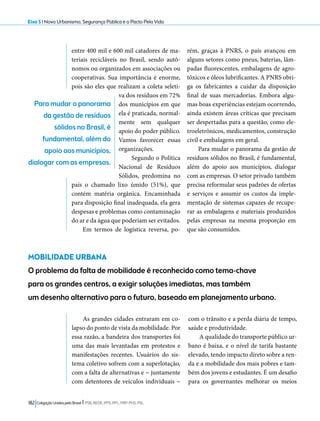 Eixo 5 l Novo Urbanismo, Segurança Pública e o Pacto Pela Vida 
entre 400 mil e 600 mil catadores de ma-teriais 
recicláveis no Brasil, sendo autô-nomos 
ou organizados em associações ou 
cooperativas. Sua importância é enorme, 
pois são eles que realizam a coleta seleti-va 
dos resíduos em 72% 
dos municípios em que 
ela é praticada, normal-mente 
sem qualquer 
apoio do poder público. 
Vamos favorecer essas 
organizações. 
Segundo o Política 
Nacional de Resíduos 
Sólidos, predomina no 
país o chamado lixo úmido (51%), que 
contém matéria orgânica. Encaminhada 
para disposição final inadequada, ela gera 
despesas e problemas como contaminação 
do ar e da água que poderiam ser evitados. 
Em termos de logística reversa, po-rém, 
182 Coligação Unidos pelo Brasil l PSB, REDE, PPS, PPL, PRP, PHS, PSL 
graças à PNRS, o país avançou em 
alguns setores como pneus, baterias, lâm-padas 
fluorescentes, embalagens de agro-tóxicos 
e óleos lubrificantes. A PNRS obri-ga 
os fabricantes a cuidar da disposição 
final de suas mercadorias. Embora algu-mas 
boas experiências estejam ocorrendo, 
ainda existem áreas críticas que precisam 
ser despertadas para a questão, como ele-troeletrônicos, 
medicamentos, construção 
civil e embalagens em geral. 
Para mudar o panorama da gestão de 
resíduos sólidos no Brasil, é fundamental, 
além do apoio aos municípios, dialogar 
com as empresas. O setor privado também 
precisa reformular seus padrões de ofertas 
e serviços e assumir os custos da imple-mentação 
de sistemas capazes de recupe-rar 
as embalagens e materiais produzidos 
pelas empresas na mesma proporção em 
que são consumidos. 
Para mudar o panorama 
da gestão de resíduos 
sólidos no Brasil, é 
fundamental, além do 
apoio aos municípios, 
dialogar com as empresas. 
MOBILIDADE URBANA 
O problema da falta de mobilidade é reconhecido como tema-chave 
para os grandes centros, a exigir soluções imediatas, mas também 
um desenho alternativo para o futuro, baseado em planejamento urbano. 
As grandes cidades entraram em co-lapso 
do ponto de vista da mobilidade. Por 
essa razão, a bandeira dos transportes foi 
uma das mais levantadas em protestos e 
manifestações recentes. Usuários do sis-tema 
coletivo sofrem com a superlotação, 
com a falta de alternativas e − juntamente 
com detentores de veículos individuais − 
com o trânsito e a perda diária de tempo, 
saúde e produtividade. 
A qualidade do transporte público ur-bano 
é baixa, e o nível de tarifa bastante 
elevado, tendo impacto direto sobre a ren-da 
e a mobilidade dos mais pobres e tam-bém 
dos jovens e estudantes. É um desafio 
para os governantes melhorar os meios 
 