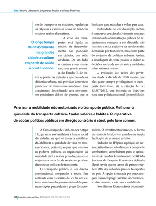 Eixo 5 l Novo Urbanismo, Segurança Pública e o Pacto Pela Vida 
res de transporte ou viadutos, regularizar 
as calçadas e estimular o uso de bicicletas 
e outros meios alternativos. 
A crise dos trans-portes 
está ligada ao 
modelo de desenvolvi-mento 
não planejado 
das cidades, que estão 
divididas. De um lado, 
os centros e seus entor-nos, 
com grande presen-ça 
do Estado. E, de ou-tro, 
as periferias distantes e apartadas dessa 
dinâmica urbana, mal providas de serviços 
públicos e de dinamismo econômico. Esse 
crescimento desordenado gera movimen-tos 
pendulares diários de pessoas, que se 
184 Coligação Unidos pelo Brasil l PSB, REDE, PPS, PPL, PRP, PHS, PSL 
deslocam para trabalhar e voltar para casa. 
Mobilidade, no sentido amplo, porém, 
é uma preocupação relativamente nova nas 
instâncias da administração pública. Só re-centemente 
começou a ser discutida não 
mais sob a ótica exclusiva da resolução das 
demandas por transporte, mas como parte 
do conjunto de políticas urbanas. Assim, 
a abordagem do tema passou a incluir as 
decisões acerca de uso do solo e os debates 
sobre reforma urbana. 
A evolução das ações dos gover-nos 
desde a década de 1950 mostra que 
elas quase sempre privilegiaram o trans-porte 
individual, até a criação da Lei 
12.587/2012, que instituiu as diretrizes 
para uma política nacional de mobilidade. 
O longo tempo 
de deslocamento 
nas grandes 
cidades resultam 
em perda de saúde 
e produtividade. 
Priorizar a mobilidade não motorizada e o transporte público. Melhorar a 
qualidade do transporte coletivo. Mudar valores e hábitos. O imperativo 
de adotar políticas públicas em direção contrária à atual, pelo bem comum. 
A Constituição de 1988, em seu Artigo 
182, garantiu aos brasileiros a função social 
das cidades, na qual se insere a mobilida-de. 
Melhorar a qualidade de vida em nos-sas 
cidades, portanto, requer que unamos 
os poderes públicos, as organizações da 
sociedade civil e o setor privado para atuar 
conjuntamente a fim de reorientar profun-damente 
as políticas de transporte. 
O transporte público é um direito 
constitucional, assegurado a todos. Em 
contraste com o espírito da lei, há um es-forço 
contínuo do governo federal de pro-mover 
ações para reduzir o preço dos auto-móveis. 
O investimento é maciço, na forma 
de renúncia fiscal, e vem casado com ampla 
facilitação do acesso ao crédito. 
Redução do IPI para aquisição de car-ros 
particulares e subsídios para compra de 
combustíveis contribuíram para o agrava-mento 
do quadro. Levantamento de 2013 do 
Instituto de Pesquisa Econômica Aplicada 
(Ipea) revela que os carros de passeio rece-bem 
90% dos subsídios para os transportes 
no país. A opção é pautada por preocupa-ções 
com o emprego e o ritmo de crescimen-to 
da economia, e não com a mobilidade. 
Nos últimos 15 anos a frota de automó- 
 