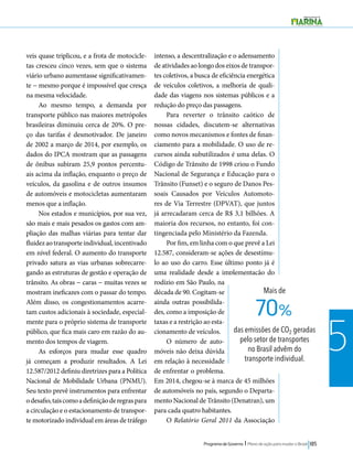 Mais de 
70% 
das emissões de CO2 geradas 
pelo setor de transportes 
no Brasil advêm do 
transporte individual. 
Programa de Governo l Plano de ação para mudar o Brasil 185 
5 
veis quase triplicou, e a frota de motocicle-tas 
cresceu cinco vezes, sem que o sistema 
viário urbano aumentasse significativamen-te 
− mesmo porque é impossível que cresça 
na mesma velocidade. 
Ao mesmo tempo, a demanda por 
transporte público nas maiores metrópoles 
brasileiras diminuiu cerca de 20%. O pre-ço 
das tarifas é desmotivador. De janeiro 
de 2002 a março de 2014, por exemplo, os 
dados do IPCA mostram que as passagens 
de ônibus subiram 25,9 pontos percentu-ais 
acima da inflação, enquanto o preço de 
veículos, da gasolina e de outros insumos 
de automóveis e motocicletas aumentaram 
menos que a inflação. 
Nos estados e municípios, por sua vez, 
são mais e mais pesados os gastos com am-pliação 
das malhas viárias para tentar dar 
fluidez ao transporte individual, incentivado 
em nível federal. O aumento do transporte 
privado satura as vias urbanas sobrecarre-gando 
as estruturas de gestão e operação de 
trânsito. As obras − caras − muitas vezes se 
mostram ineficazes com o passar do tempo. 
Além disso, os congestionamentos acarre-tam 
custos adicionais à sociedade, especial-mente 
para o próprio sistema de transporte 
público, que fica mais caro em razão do au-mento 
dos tempos de viagem. 
As esforços para mudar esse quadro 
já começam a produzir resultados. A Lei 
12.587/2012 definiu diretrizes para a Política 
Nacional de Mobilidade Urbana (PNMU). 
Seu texto prevê instrumentos para enfrentar 
o desafio, tais como a definição de regras para 
a circulação e o estacionamento de transpor-te 
motorizado individual em áreas de tráfego 
intenso, a descentralização e o adensamento 
de atividades ao longo dos eixos de transpor-tes 
coletivos, a busca de eficiência energética 
de veículos coletivos, a melhoria de quali-dade 
das viagens nos sistemas públicos e a 
redução do preço das passagens. 
Para reverter o trânsito caótico de 
nossas cidades, discutem-se alternativas 
como novos mecanismos e fontes de finan-ciamento 
para a mobilidade. O uso de re-cursos 
ainda subutilizados é uma delas. O 
Código de Trânsito de 1998 criou o Fundo 
Nacional de Segurança e Educação para o 
Trânsito (Funset) e o seguro de Danos Pes-soais 
Causados por Veículos Automoto-res 
de Via Terrestre (DPVAT), que juntos 
já arrecadaram cerca de R$ 3,1 bilhões. A 
maioria dos recursos, no entanto, foi con-tingenciada 
pelo Ministério da Fazenda. 
Por fim, em linha com o que prevê a Lei 
12.587, consideram-se ações de desestímu-lo 
ao uso do carro. Esse último ponto já é 
uma realidade desde a implementação do 
rodízio em São Paulo, na 
década de 90. Cogitam-se 
ainda outras possibilida-des, 
como a imposição de 
taxas e a restrição ao esta-cionamento 
de veículos. 
O número de auto-móveis 
não deixa dúvida 
em relação à necessidade 
de enfrentar o problema. 
Em 2014, chegou-se à marca de 45 milhões 
de automóveis no país, segundo o Departa-mento 
Nacional de Trânsito (Denatran), um 
para cada quatro habitantes. 
O Relatório Geral 2011 da Associação 
 