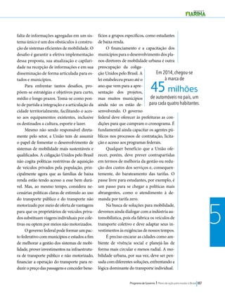 45 milhões 
Programa de Governo l Plano de ação para mudar o Brasil 187 
5 
Em 2014, chegou-se 
à marca de 
de automóveis no país, um 
para cada quatro habitantes. 
falta de informações agregadas em um sis-tema 
único é um dos obstáculos à constru-ção 
de sistemas eficientes de mobilidade. O 
desafio é garantir a efetiva implementação 
dessa proposta, sua atualização e capilari-dade 
na recepção de informações e em sua 
disseminação de forma articulada para es-tados 
e municípios. 
Para enfrentar tantos desafios, pro-põem- 
se estratégias e objetivos para curto, 
médio e longo prazos. Toma-se como pon-to 
de partida a integração e a articulação da 
cidade territorialmente, facilitando o aces-so 
aos equipamentos existentes, inclusive 
os destinados a cultura, esporte e lazer. 
Mesmo não sendo responsável direta-mente 
pelo setor, a União tem de assumir 
o papel de fomentar o desenvolvimento de 
sistemas de mobilidade mais sustentáveis e 
qualificados. A coligação Unidos pelo Brasil 
não cogita políticas restritivas de aquisição 
de veículos privados pela população, prin-cipalmente 
agora que as famílias de baixa 
renda estão tendo acesso a esse bem durá-vel. 
Mas, ao mesmo tempo, considera ne-cessárias 
políticas claras de estímulo ao uso 
do transporte público e do transporte não 
motorizado por meio de oferta de vantagens 
para que os proprietários de veículos priva-dos 
substituam viagens individuais por cole-tivas 
ou optem por meios não motorizados. 
O governo federal pode formar um pac-to 
federativo com municípios e estados a fim 
de melhorar a gestão dos sistemas de mobi-lidade, 
prover investimentos na infraestrutu-ra 
de transporte público e não motorizado, 
financiar a operação do transporte para re-duzir 
o preço das passagens e conceder bene-fícios 
a grupos específicos, como estudantes 
de baixa renda. 
O financiamento e a capacitação dos 
municípios para o desenvolvimento dos pla-nos 
diretores de mobilidade urbana é outra 
preocupação da coliga-ção 
Unidos pelo Brasil. A 
lei estabeleceu prazo até o 
ano que vem para a apre-sentação 
dos projetos, 
mas muitos municípios 
ainda não os estão de-senvolvendo. 
O governo 
federal deve oferecer às prefeituras as con-dições 
para que cumpram o cronograma. É 
fundamental ainda capacitar os agentes pú-blicos 
nos processos de contratação, licita-ção 
e acesso aos programas federais. 
Qualquer benefício que a União ofe-recer, 
porém, deve prever contrapartidas 
em termos de melhoria da gestão ou redu-ção 
dos custos dos serviços e, consequen-temente, 
do barateamento das tarifas. O 
passe livre para estudantes, por exemplo, é 
um passo para se chegar a políticas mais 
abrangentes, como o atendimento à de-manda 
por tarifa zero. 
Na busca de soluções para mobilidade, 
devemos ainda dialogar com a indústria au-tomobilística, 
pois ela fabrica os veículos de 
transporte coletivo e deve adaptar seus in-vestimentos 
às exigências de nossos tempos. 
É preciso encarar as cidades como am-biente 
de vivência social e planejá-las de 
forma mais circular e menos radial. A mo-bilidade 
urbana, por sua vez, deve ser pen-sada 
com diferentes soluções, enfrentando a 
lógica dominante do transporte individual. 
 