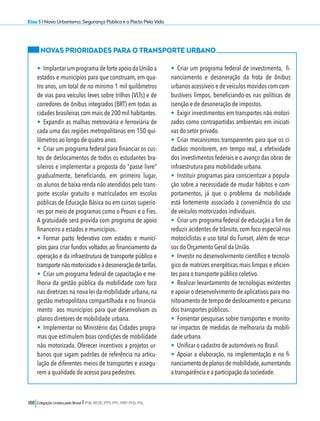 Eixo 5 l Novo Urbanismo, Segurança Pública e o Pacto Pela Vida 
NOVAS PRIORIDADES PARA O TRANSPORTE URBANO 
• Implantar um programa de forte apoio da União a 
estados e municípios para que construam, em qua-tro 
anos, um total de no mínimo 1 mil quilômetros 
de vias para veículos leves sobre trilhos (VLTs) e de 
corredores de ônibus integrados (BRT) em todas as 
cidades brasileiras com mais de 200 mil habitantes. 
• Expandir as malhas metroviária e ferroviária de 
cada uma das regiões metropolitanas em 150 qui-lômetros 
ao longo de quatro anos. 
• Criar um programa federal para financiar os cus-tos 
de deslocamentos de todos os estudantes bra-sileiros 
e implementar a proposta do “passe livre” 
gradualmente, beneficiando, em primeiro lugar, 
os alunos de baixa renda não atendidos pelo trans-porte 
escolar gratuito e matriculados em escolas 
públicas de Educação Básica ou em cursos superio-res 
por meio de programas como o Prouni e o Fies. 
A gratuidade será provida com programa de apoio 
financeiro a estados e municípios. 
• Formar pacto federativo com estados e municí-pios 
para criar fundos voltados ao financiamento da 
operação e da infraestrutura de transporte público e 
transporte não motorizado e à desoneração de tarifas. 
• Criar um programa federal de capacitação e me-lhoria 
da gestão pública da mobilidade com foco 
nas diretrizes na nova lei da mobilidade urbana, na 
gestão metropolitana compartilhada e no financia-mento 
aos municípios para que desenvolvam os 
planos diretores de mobilidade urbana. 
• Implementar no Ministério das Cidades progra-mas 
que estimulem boas condições de mobilidade 
não motorizada. Oferecer incentivos a projetos ur-banos 
que sigam padrões de referência na articu-lação 
de diferentes meios de transportes e assegu-rem 
a qualidade de acesso para pedestres. 
188 Coligação Unidos pelo Brasil l PSB, REDE, PPS, PPL, PRP, PHS, PSL 
• Criar um programa federal de investimento, fi-nanciamento 
e desoneração da frota de ônibus 
urbanos acessíveis e de veículos movidos com com-bustíveis 
limpos, beneficiando-os nas políticas de 
isenção e de desoneração de impostos. 
• Exigir investimentos em transportes não motori-zados 
como contrapartidas ambientais em iniciati-vas 
do setor privado. 
• Criar mecanismos transparentes para que os ci-dadãos 
monitorem, em tempo real, a efetividade 
dos investimentos federais e o avanço das obras de 
infraestrutura para mobilidade urbana. 
• Instituir programas para conscientizar a popula-ção 
sobre a necessidade de mudar hábitos e com-portamentos, 
já que o problema da mobilidade 
está fortemente associado à conveniência do uso 
de veículos motorizados individuais. 
• Criar um programa federal de educação a fim de 
reduzir acidentes de trânsito, com foco especial nos 
motociclistas e uso total do Funset, além de recur-sos 
do Orçamento Geral da União. 
• Investir no desenvolvimento científico e tecnoló-gico 
de matrizes energéticas mais limpas e eficien-tes 
para o transporte público coletivo. 
• Realizar levantamento de tecnologias existentes 
e apoiar o desenvolvimento de aplicativos para mo-nitoramento 
de tempo de deslocamento e percurso 
dos transportes públicos. 
• Fomentar pesquisas sobre transportes e monito-rar 
impactos de medidas de melhoraria da mobili-dade 
urbana. 
• Unificar o cadastro de automóveis no Brasil. 
• Apoiar a elaboração, na implementação e no fi-nanciamento 
de planos de mobilidade, aumentando 
a transparência e a participação da sociedade. 
 