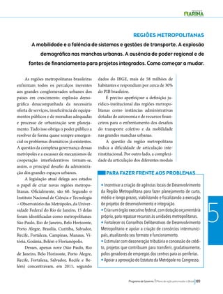 Programa de Governo l Plano de ação para mudar o Brasil 189 
5 
REGIÕES METROPOLITANAS 
A mobilidade e a falência de sistemas e gestões de transporte. A explosão 
demográfica nas manchas urbanas. A ausência de poder regional e de 
fontes de financiamento para projetos integrados. Como começar a mudar. 
As regiões metropolitanas brasileiras 
enfrentam todos os percalços inerentes 
aos grandes conglomerados urbanos dos 
países em crescimento: explosão demo-gráfica 
desacompanhada da necessária 
oferta de serviços, insuficiência de equipa-mentos 
públicos e de moradias adequadas 
e processo de urbanização sem planeja-mento. 
Tudo isso obriga o poder público a 
resolver de forma quase sempre emergen-cial 
os problemas dramáticos já existentes. 
A questão da complexa governança dessas 
metrópoles e a escassez de mecanismos de 
cooperação interfederativos tornam-se, 
assim, o principal desafio da administra-ção 
dos grandes espaços urbanos. 
A legislação atual delega aos estados 
o papel de criar novas regiões metropo-litanas. 
Oficialmente, são 60. Segundo o 
Instituto Nacional de Ciência e Tecnologia 
− Observatório das Metrópoles, da Univer-sidade 
Federal do Rio de Janeiro, 15 delas 
foram identificadas como metropolitanas: 
São Paulo, Rio de Janeiro, Belo Horizonte, 
Porto Alegre, Brasília, Curitiba, Salvador, 
Recife, Fortaleza, Campinas, Manaus, Vi-tória, 
Goiânia, Belém e Florianópolis. 
Desses, apenas nove (São Paulo, Rio 
de Janeiro, Belo Horizonte, Porto Alegre, 
Recife, Fortaleza, Salvador, Recife e Be-lém) 
concentravam, em 2011, segundo 
dados do IBGE, mais de 58 milhões de 
habitantes e respondiam por cerca de 30% 
do PIB brasileiro. 
É preciso aperfeiçoar a definição ju-rídico- 
institucional das regiões metropo-litanas 
como instâncias administrativas 
dotadas de autonomia e de recursos finan-ceiros 
para o enfrentamento dos desafios 
do transporte coletivo e da mobilidade 
nas grandes manchas urbanas. 
A questão da região metropolitana 
indica a dificuldade de articulação inte-rinstitucional. 
Por outro lado, a complexi-dade 
da articulação dos diferentes modais 
PARA FAZER FRENTE AOS PROBLEMAS 
• Incentivar a criação de agências locais de Desenvolvimento 
da Região Metropolitana para fazer planejamento de curto, 
médio e longo prazos, viabilizando e fiscalizando a execução 
de projetos de desenvolvimento e integração. 
• Criar um órgão executivo federal, com dotação orçamentária 
própria, para repassar recursos às unidades metropolitanas. 
• Fortalecer os Conselhos Deliberativos de Desenvolvimento 
Metropolitano e apoiar a criação de consórcios intermunici-pais, 
atualizando seu formato e funcionamento. 
• Estimular com desoneração tributária e concessão de crédi-to, 
projetos que contribuam para transferir, gradativamente, 
polos geradores de empregos dos centros para as periferias. 
• Apoiar a aprovação do Estatuto da Metrópole no Congresso. 
 