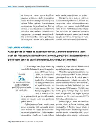 Eixo 5 l Novo Urbanismo, Segurança Pública e o Pacto Pela Vida 
de transporte coletivo remete às dificul-dades 
de gestão dos estados e municípios 
diante do desafio da explosão demográfica 
urbana. É clara a escassez de sistemas que 
combinem de forma eficiente os diversos 
modais. O modelo centrado no transporte 
individual motorizado foi desconstruindo 
aos poucos a estrutura de transporte cole-tivo 
e direcionando a imensa parcela dos 
recursos para a malha viária. Deteriorou, 
SEGURANÇA PÚBLICA 
O país precisa de metas de estabilização social. Garantir a segurança a todos 
é um dos mais complexos desafios nesse campo, porque passa necessariamente 
pelo debate sobre as causas da violência, entre elas, a desigualdade. 
5% 
190 Coligação Unidos pelo Brasil l PSB, REDE, PPS, PPL, PRP, PHS, PSL 
assim, os sistemas coletivos e sua gestão. 
Não parece haver maiores controvér-sias 
quanto à importância de dotar as ins-tituições 
de caráter e abrangência metro-politanos 
com recursos e autoridade para 
tratar de seus problemas de forma integra-da 
e autônoma. Há, no entanto, uma série 
de desafios a superar quanto à articulação 
de ações executivas, normativas, de plane-jamento, 
de financiamento e de controle. 
O Brasil ocupa o 85° lugar no ranking 
mundial do Índice de Desenvolvimento Hu-mano 
(IDH) das Nações 
Unidas, de acordo com o 
relatório de 2012. Essa si-tuação 
afeta o bem-estar 
e a crença dos brasileiros 
no papel do Estado, em 
vários campos. No caso 
da segurança pública, são 
claras as implicações, en-tre 
as quais a visão de que os problemas não 
devem ser tratados como uma questão de 
polícia apenas. 
O planejamento urbano é uma forma de 
prover segurança. Mais demorada, porém 
mais eficiente. As cidades brasileiras cres-ceram 
sem planejamento e de forma pouco 
democrática, criando um cenário indutor 
de violência, já que marcado pela exclusão e 
agravado pelas carências educacionais. 
O modelo segregador existente no país 
aponta para a necessidade de forte interven-ção 
nas periferias, a fim de reduzir a expo-sição 
das pessoas à violência e ao crime. As 
vítimas de homicídios são, em sua maioria, 
de acordo com dados do Ministério da Jus-tiça, 
homens (92%) e negros (71,4%), o que 
mostra que a população negra e de menor 
renda é o principal alvo. Negros e pardos 
somados, em 2012, representavam 60,75% 
do total de detentos no país. 
Para a coligação Unidos pelo Brasil, se-gurança 
pública e direitos humanos estão 
entrelaçados. O direito à vida, o direito à 
integridade física e o direito à segurança ca-minham 
juntos. Prover segurança à popu-lação 
implica, assim, atuar preventivamente 
Cerca de 
de todas as mortes no 
território nacional 
em 2012 foram causadas 
por homicídios. 
 