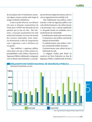 2002 2003 2004 2005 2006 2007 2008 2009 2010 2011 2012 2013 2014 
Programa de Governo l Plano de ação para mudar o Brasil 193 
5 
de articulação entre 19 ministérios, trouxe-ram 
alguns avanços, porém estão longe de 
atingir resultados satisfatórios. 
Como se pode observar, nos últimos 
três anos as dotações orçamentárias da 
União para o FNSP vêm baixando de um 
patamar que já não era alto. Não obs-tante, 
a execução orçamentária tem sido 
ainda mais limitada, em torno da metade 
dos recursos autorizados. Esses núme-ros 
demonstram a falta de compromisso 
com a segurança e com a eficiência em 
sua gestão. 
Para melhorar a segurança pública, 
vamos fazer com que a União assuma res-ponsabilidades 
numa Política Nacional de 
Segurança Pública viabilizando a integração 
com os demais entes federados e a articula-ção 
dos diversos órgãos do sistema entre si e 
com as organizacões da sociedade civil. 
Para implementar essa política, vamos 
articular a visão da segurança pública com 
a dos direitos humanos e da cultura da paz; 
a da prevenção com a coerção qualificada; 
e a da gestão focada em resultados com o 
envolvimento da comunidade. 
Coordenaremos ainda ações em três eixos: 
1) lançaremos uma política nacional de 
redução de homicídios; 
2) estabeleceremos uma política crimi-nal 
e prisional de âmbito nacional; e 
3) promoveremos uma cultura de paz e 
valorização da vida. 
A coligação Unidos pelo Brasil vai 
construir um Pacto Federativo na Área de 
Segurança Pública, estabelecendo de forma 
ORÇAMENTO DO FUNDO NACIONAL DE SEGURANÇA PÚBLICA 
Autorizado X Empenhado, em reais 
Fonte: Siga Brasil/Sistema Integrado de Administração Financeira. 
1.000 Bi 
800 Mi 
600 Mi 
400 Mi 
200 Mi 
0 
Autorizado Empenhado 
 