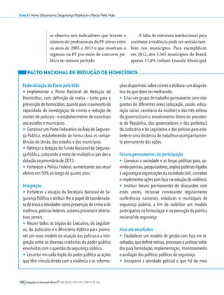 Eixo 5 l Novo Urbanismo, Segurança Pública e o Pacto Pela Vida 
se observa nos indicadores que trazem o 
número de profissionais da PF ativos entre 
os anos de 2005 e 2013 e que mostram o 
ingresso na PF por meio de concurso pú-blico 
no mesmo período. 
196 Coligação Unidos pelo Brasil l PSB, REDE, PPS, PPL, PRP, PHS, PSL 
A falta de estrutura institucional para 
combater a violência pode ser sentida tam-bém 
nos municípios. Para exemplificar, 
em 2012, dos 5.565 municípios do Brasil, 
apenas 17,8% tinham Guarda Municipal. 
PACTO NACIONAL DE REDUÇÃO DE HOMICÍDIOS 
Federalização do Pacto pela Vida 
• Implementar o Plano Nacional de Redução de 
Homicídios, com definição de metas – tanto para a 
prevenção de homicídios, quanto para o aumento da 
capacidade de investigação de crimes e redução de 
mortes de policiais – e estabelecimento de incentivos 
aos estados e municípios. 
• Construir um Pacto Federativo na Área de Seguran-ça 
Pública, estabelecendo de forma clara as compe-tências 
da União, dos estados e dos municípios. 
• Reforçar a dotação do Fundo Nacional de Seguran-ça 
Pública, colocando a meta de multiplicar por dez a 
dotação orçamentária de 2013. 
• Fortalecer a Polícia Federal, aumentando seu atual 
efetivo em 50% ao longo de quatro anos. 
Integração 
• Fortalecer a atuação da Secretaria Nacional de Se-gurança 
Pública e atribuir-lhe o papel de coordenado-ra 
de áreas e atividades como prevenção do crime e da 
violência, polícias federais, sistema prisional e alterna-tivas 
penais. 
• Reunir todos os órgãos do Executivo, do Legislati-vo, 
do Judiciário e o Ministério Público para promo-ver 
um novo modelo de atuação das polícias e a inte-gração 
entre as diversas instâncias do poder público 
envolvidas com a questão da segurança pública. 
• Levantar em cada órgão do poder público as ações 
que têm vínculo direto com a violência e as informa-ções 
disponíveis sobre crimes e elaborar um diagnós-tico 
do que deve ser melhorado. 
• Criar um grupo de trabalho permanente com inte-grantes 
de diferentes áreas (educação, saúde, articu-lação 
social, secretaria da mulher) e das três esferas 
do governo (com o envolvimento direto do presiden-te 
da República, dos governadores e dos prefeitos), 
do Judiciário e do Legislativo e das polícias para esta-belecer 
uma dinâmica de trabalho e acompanhamen-to 
permanente das ações. 
Fóruns permanentes de participação 
• Convocar a sociedade e as forças políticas para, ou-vindo 
policiais, pesquisadores, órgãos públicos ligados 
à segurança e organizações da sociedade civil, conceber 
e implementar ações com foco na redução da violência. 
• Instituir fóruns permanentes de discussões com 
esses atores, inclusive convocando regularmente 
conferências nacionais, estaduais e municipais de 
segurança pública, a fim de viabilizar um modelo 
participativo na formulação e na execução da política 
nacional de segurança. 
Foco em resultados 
• Estabelecer um modelo de gestão com foco em re-sultados, 
que defina rotinas, processos e práticas volta-dos 
para formulação, implementação, monitoramento 
e avaliação das políticas públicas de segurança. 
• Incorporar à atividade policial o que há de mais 
 