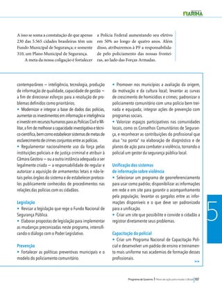Programa de Governo l Plano de ação para mudar o Brasil 197 
5 
>> 
A isso se soma a constatação de que apenas 
230 das 5.565 cidades brasileiras têm um 
Fundo Municipal de Segurança; e somente 
310, um Plano Municipal de Segurança. 
A meta da nossa coligação é fortalecer 
a Polícia Federal aumentando seu efetivo 
em 50% ao longo de quatro anos. Além 
disso, atribuiremos à PF a responsabilida-de 
pelo policiamento das nossas frontei-ras, 
ao lado das Forças Armadas. 
contemporâneo − inteligência, tecnologia, produção 
de informação de qualidade, capacidade de gestão − 
a fim de direcionar esforços para a resolução de pro-blemas 
definidos como prioritários. 
• Modernizar e integrar a base de dados das polícias, 
aumentar os investimentos em informação e inteligência 
e investir em recursos humanos para as Polícias Civil e Mi-litar, 
a fim de melhorar a capacidade investigativa e técni-co- 
cientifica, bem como estabelecer sistemas de metas de 
esclarecimento de crimes conjuntos entre as polícias. 
• Regulamentar nacionalmente uso da força pelas 
instituições policiais e de justiça criminal e atribuir à 
Câmara Gestora − ou a outra instância adequada a ser 
legalmente criada − a responsabilidade de regular e 
autorizar a aquisição de armamentos letais e não-le-tais 
pelos órgãos do sistema e de estabelecer protoco-los 
publicamente conhecidos de procedimentos nas 
relações das polícias com os cidadãos. 
Legislação 
• Revisar a legislação que rege o Fundo Nacional de 
Segurança Pública. 
• Elaborar propostas de legislação para implementar 
as mudanças preconizadas neste programa, intensifi-cando 
o diálogo com o Poder Legislativo. 
Prevenção 
• Fortalecer as políticas preventivas municipais e o 
modelo do policiamento comunitário. 
• Promover nos municípios a avaliação da origem, 
da motivação e da cultura local; levantar as curvas 
de crescimento de homicídios e crimes; padronizar o 
policiamento comunitário com uma polícia bem trei-nada 
e equipada; integrar ações de prevenção com 
programas sociais. 
• Valorizar espaços participativos nas comunidades 
locais, como os Conselhos Comunitários de Seguran-ça, 
e reconhecer as contribuições do profissional que 
atua “na ponta” na elaboração de diagnóstico e de 
planos de ação para combater a violência, tornando o 
policial um gestor da segurança pública local. 
Unificação dos sistemas 
de informação sobre violência 
• Selecionar um programa de georreferenciamento 
para usar como padrão; disponibilizar as informações 
em rede e em site para garantir o acompanhamento 
pela população; levantar os gargalos entre as infor-mações 
disponíveis e o que deve ser padronizado 
para a unificação. 
• Criar um site que possibilite e convide o cidadão a 
registrar diretamente seus problemas. 
Capacitação do policial 
• Criar um Programa Nacional de Capacitação Poli-cial 
e desenvolver um padrão de ensino e treinamen-to 
mais uniforme nas academias de formação desses 
profissionais. 
 
