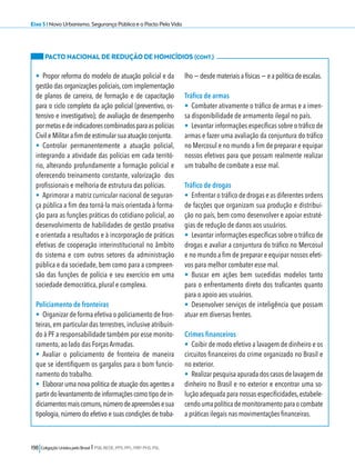 Eixo 5 l Novo Urbanismo, Segurança Pública e o Pacto Pela Vida 
PACTO NACIONAL DE REDUÇÃO DE HOMICÍDIOS (CONT.) 
• Propor reforma do modelo de atuação policial e da 
gestão das organizações policiais, com implementação 
de planos de carreira, de formação e de capacitação 
para o ciclo completo da ação policial (preventivo, os-tensivo 
e investigativo); de avaliação de desempenho 
por metas e de indicadores combinados para as polícias 
Civil e Militar a fim de estimular sua atuação conjunta. 
• Controlar permanentemente a atuação policial, 
integrando a atividade das polícias em cada territó-rio, 
alterando profundamente a formação policial e 
oferecendo treinamento constante, valorização dos 
profissionais e melhoria de estrutura das polícias. 
• Aprimorar a matriz curricular nacional de seguran-ça 
pública a fim dea torná-la mais orientada à forma-ção 
para as funções práticas do cotidiano policial, ao 
desenvolvimento de habilidades de gestão proativa 
e orientada a resultados e à incorporação de práticas 
efetivas de cooperação interinstitucional no âmbito 
do sistema e com outros setores da administração 
pública e da sociedade, bem como para a compreen-são 
das funções de polícia e seu exercício em uma 
sociedade democrática, plural e complexa. 
Policiamento de fronteiras 
• Organizar de forma efetiva o policiamento de fron-teiras, 
em particular das terrestres, inclusive atribuin-do 
à PF a responsabilidade também por esse monito-ramento, 
ao lado das Forças Armadas. 
• Avaliar o policiamento de fronteira de maneira 
que se identifiquem os gargalos para o bom funcio-namento 
do trabalho. 
• Elaborar uma nova politica de atuação dos agentes a 
partir do levantamento de informações como tipo de in-diciamentos 
mais comuns, número de apreensões e sua 
tipologia, número do efetivo e suas condições de traba-lho 
198 Coligação Unidos pelo Brasil l PSB, REDE, PPS, PPL, PRP, PHS, PSL 
− desde materiais a físicas − e a política de escalas. 
Tráfico de armas 
• Combater ativamente o tráfico de armas e a imen-sa 
disponibilidade de armamento ilegal no país. 
• Levantar informações específicas sobre o tráfico de 
armas e fazer uma avaliação da conjuntura do tráfico 
no Mercosul e no mundo a fim de preparar e equipar 
nossos efetivos para que possam realmente realizar 
um trabalho de combate a esse mal. 
Tráfico de drogas 
• Enfrentar o tráfico de drogas e as diferentes ordens 
de facções que organizam sua produção e distribui-ção 
no país, bem como desenvolver e apoiar estraté-gias 
de redução de danos aos usuários. 
• Levantar informações específicas sobre o tráfico de 
drogas e avaliar a conjuntura do tráfico no Mercosul 
e no mundo a fim de preparar e equipar nossos efeti-vos 
para melhor combater esse mal. 
• Buscar em ações bem sucedidas modelos tanto 
para o enfrentamento direto dos traficantes quanto 
para o apoio aos usuários. 
• Desenvolver serviços de inteligência que possam 
atuar em diversas frentes. 
Crimes financeiros 
• Coibir de modo efetivo a lavagem de dinheiro e os 
circuitos financeiros do crime organizado no Brasil e 
no exterior. 
• Realizar pesquisa apurada dos casos de lavagem de 
dinheiro no Brasil e no exterior e encontrar uma so-lução 
adequada para nossas especificidades, estabele-cendo 
uma política de monitoramento para o combate 
a práticas ilegais nas movimentações financeiras. 
 