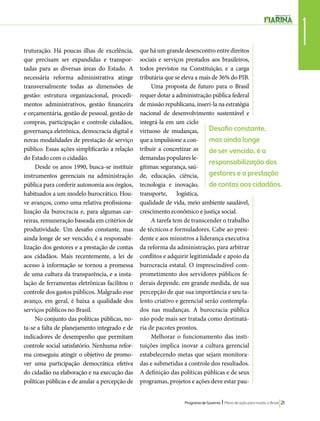 1 truturação. Há poucas ilhas de excelência, 
que precisam ser expandidas e transpor-tadas 
Desafio constante, 
mas ainda longe 
de ser vencido, é a 
responsabilização dos 
gestores e a prestação 
de contas aos cidadãos. 
Programa de Governo l Plano de ação para mudar o Brasil 21 
para as diversas áreas do Estado. A 
necessária reforma administrativa atinge 
transversalmente todas as dimensões de 
gestão: estrutura organizacional, procedi-mentos 
administrativos, gestão financeira 
e orçamentária, gestão de pessoal, gestão de 
compras, participação e controle cidadãos, 
governança eletrônica, democracia digital e 
novas modalidades de prestação de serviço 
público. Essas ações simplificarão a relação 
do Estado com o cidadão. 
Desde os anos 1990, busca-se instituir 
instrumentos gerenciais na administração 
pública para conferir autonomia aos órgãos, 
habituados a um modelo burocrático. Hou-ve 
avanços, como uma relativa profissiona-lização 
da burocracia e, para algumas car-reiras, 
remuneração baseada em critérios de 
produtividade. Um desafio constante, mas 
ainda longe de ser vencido, é a responsabi-lização 
dos gestores e a prestação de contas 
aos cidadãos. Mais recentemente, a lei de 
acesso à informação se tornou a promessa 
de uma cultura da transparência, e a insta-lação 
de ferramentas eletrônicas facilitou o 
controle dos gastos públicos. Malgrado esse 
avanço, em geral, é baixa a qualidade dos 
serviços públicos no Brasil. 
No conjunto das políticas públicas, no-ta- 
se a falta de planejamento integrado e de 
indicadores de desempenho que permitam 
controle social satisfatório. Nenhuma refor-ma 
conseguiu atingir o objetivo de promo-ver 
uma participação democrática efetiva 
do cidadão na elaboração e na execução das 
políticas públicas e de anular a percepção de 
que há um grande desencontro entre direitos 
sociais e serviços prestados aos brasileiros, 
todos previstos na Constituição, e a carga 
tributária que se eleva a mais de 36% do PIB. 
Uma proposta de futuro para o Brasil 
requer dotar a administração pública federal 
de missão republicana, inseri-la na estratégia 
nacional de desenvolvimento sustentável e 
integrá-la em um ciclo 
virtuoso de mudanças, 
que a impulsione a con-tribuir 
a concretizar as 
demandas populares le-gítimas: 
segurança, saú-de, 
educação, ciência, 
tecnologia e inovação, 
transporte, logística, 
qualidade de vida, meio ambiente saudável, 
crescimento econômico e justiça social. 
A tarefa tem de transcender o trabalho 
de técnicos e formuladores. Cabe ao presi-dente 
e aos ministros a liderança executiva 
da reforma da administração, para arbitrar 
conflitos e adquirir legitimidade e apoio da 
burocracia estatal. O imprescindível com-prometimento 
dos servidores públicos fe-derais 
depende, em grande medida, de sua 
percepção de que sua importância e seu ta-lento 
criativo e gerencial serão contempla-dos 
nas mudanças. A burocracia pública 
não pode mais ser tratada como destinatá-ria 
de pacotes prontos. 
Melhorar o funcionamento das insti-tuições 
implica inovar a cultura gerencial 
estabelecendo metas que sejam monitora-das 
e submetidas a controle dos resultados. 
A definição das políticas públicas e de seus 
programas, projetos e ações deve estar pau- 
 