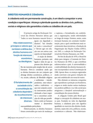 Eixo 6 l Cidadania e Identidades 
DIREITOS HUMANOS E CIDADANIA 
A cidadania está em permanente construção, é um ideal a conquistar e uma 
condição a aperfeiçoar. Alcança a plenitude quando os direitos civis, políticos, 
sociais e religiosos são garantidos a todos os cidadãos de um país. 
O primeiro artigo da Declaração Uni-versal 
dos Direitos Humanos afirma que 
“todos os seres humanos nascem livres e 
iguais em dignidade e 
direitos”, “são dotados 
de razão e consciência” 
e “devem agir em rela-ção 
uns aos outros com 
espírito de fraternidade”. 
A noção de direitos 
humanos, portanto, está 
ligada à ideia de que as 
pessoas têm direitos que 
lhe são inerentes pelo simples fato de serem 
humanas. Deve-se considerar ainda que 
os direitos humanos são um conjunto que 
abrange direitos econômicos, políticos, ci-vis, 
sociais, culturais, de liberdade religiosa 
e ambientais − interde-pendentes, 
204 Coligação Unidos pelo Brasil l PSB, REDE, PPS, PPL, PRP, PHS, PSL 
inter-relacio-nados 
e indivisíveis − e 
que esse conjunto consti-tui 
instrumento jurídico 
destinado a fazer respei-tar 
e concretizar condi-ções 
de vida que possibi-litem 
a todo ser humano 
manter e desenvolver 
suas qualidades particulares. 
Historicamente, os direitos humanos 
foram construídos por meio de mudanças 
e rupturas, e formalizados em conferên-cias 
e organizações, sendo reformulados 
ao longo do tempo. Existem, assim, como 
invenção humana em constante transfor-mação, 
para a qual contribuíram mais re-centemente 
duas iniciativas: a fundação da 
Organização das Nações Unidas (ONU), 
em 1945, e a adoção da Declaração Uni-versal 
dos Direitos Humanos, em 1948. 
No fim da década de 1970, o Brasil foi 
eleito para integrar a Comissão de Direi-tos 
Humanos da ONU, o que contribuiu 
redemocratizar o país. A universalidade e 
a indivisibilidade dos direitos humanos fo-ram 
incorporadas à nossa Constituição de 
1988. Apesar disso, os avanços registrados 
ainda convivem com graves violações do 
que está estabelecido em nossa lei maior. 
Não obstante as inúmeras conquistas 
que expandiram a proteção aos brasileiros, 
exigem-se ainda muitas outras mudanças 
nos poderes públicos e na vida social para 
atingirmos a desejável universalização e 
consolidação dos nossos direitos. 
A coligação Unidos pelo Brasil quer 
alargar a concepção de cidadania em nos-so 
país. Fundada no valor da dignidade 
humana, a cidadania para nós significa 
igualdade no exercício dos direitos funda-mentais, 
sejam eles civis, políticos, sociais, 
econômicos e culturais. Não relativizare- 
Não relativizaremos 
princípios e valores que 
norteiam a defesa dos 
direitos humanos em 
função de interesses 
econômicos 
ou ideológicos. 
O fortalecimento da 
sociedade civil e 
a consolidação da 
cidadania dependem 
do reconhecimento 
de interesses 
diversos. 
 