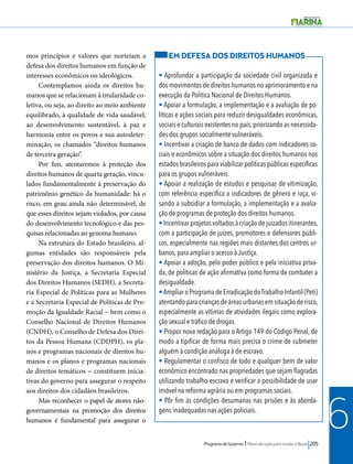 Programa de Governo l Plano de ação para mudar o Brasil 205 
6 
mos princípios e valores que norteiam a 
defesa dos direitos humanos em função de 
interesses econômicos ou ideológicos. 
Contemplamos ainda os direitos hu-manos 
que se relacionam à titularidade co-letiva, 
ou seja, ao direito ao meio ambiente 
equilibrado, à qualidade de vida saudável, 
ao desenvolvimento sustentável, à paz e 
harmonia entre os povos e sua autodeter-minação, 
os chamados “direitos humanos 
de terceira geração”. 
Por fim, atentaremos à proteção dos 
direitos humanos de quarta geração, vincu-lados 
fundamentalmente à preservação do 
patrimônio genético da humanidade: há o 
risco, em grau ainda não determinável, de 
que esses direitos sejam violados, por causa 
do desenvolvimento tecnológico e das pes-quisas 
relacionadas ao genoma humano. 
Na estrutura do Estado brasileiro, al-gumas 
entidades são responsáveis pela 
preservação dos direitos humanos. O Mi-nistério 
da Justiça, a Secretaria Especial 
dos Direitos Humanos (SEDH), a Secreta-ria 
Especial de Políticas para as Mulheres 
e a Secretaria Especial de Políticas de Pro-moção 
da Igualdade Racial − bem como o 
Conselho Nacional de Direitos Humanos 
(CNDH), o Conselho de Defesa dos Direi-tos 
da Pessoa Humana (CDDPH), os pla-nos 
e programas nacionais de direitos hu-manos 
e os planos e programas nacionais 
de direitos temáticos − constituem inicia-tivas 
do governo para assegurar o respeito 
aos direitos dos cidadãos brasileiros. 
Mas reconhecer o papel de atores não-governamentais 
na promoção dos direitos 
humanos é fundamental para assegurar o 
EM DEFESA DOS DIREITOS HUMANOS 
• Aprofundar a participação da sociedade civil organizada e 
dos movimentos de direitos humanos no aprimoramento e na 
execução da Política Nacional de Direitos Humanos. 
• Apoiar a formulação, a implementação e a avaliação de po-líticas 
e ações sociais para reduzir desigualdades econômicas, 
sociais e culturais existentes no país, priorizando as necessida-des 
dos grupos socialmente vulneráveis. 
• Incentivar a criação de banco de dados com indicadores so-ciais 
e econômicos sobre a situação dos direitos humanos nos 
estados brasileiros para viabilizar políticas públicas específicas 
para os grupos vulneráveis. 
• Apoiar a realização de estudos e pesquisas de vitimização, 
com referência específica a indicadores de gênero e raça, vi-sando 
a subsidiar a formulação, a implementação e a avalia-ção 
de programas de proteção dos direitos humanos. 
• Incentivar projetos voltados à criação de juizados itinerantes, 
com a participação de juízes, promotores e defensores públi-cos, 
especialmente nas regiões mais distantes dos centros ur-banos, 
para ampliar o acesso à Justiça. 
• Apoiar a adoção, pelo poder público e pela iniciativa priva-da, 
de políticas de ação afirmativa como forma de combater a 
desigualdade. 
• Ampliar o Programa de Erradicação do Trabalho Infantil (Peti) 
atentando para crianças de áreas urbanas em situação de risco, 
especialmente as vítimas de atividades ilegais como explora-ção 
sexual e tráfico de drogas. 
• Propor nova redação para o Artigo 149 do Código Penal, de 
modo a tipificar de forma mais precisa o crime de submeter 
alguém à condição análoga à de escravo. 
• Regulamentar o confisco de todo e qualquer bem de valor 
econômico encontrado nas propriedades que sejam flagradas 
utilizando trabalho escravo e verificar a possibilidade de usar 
imóvel na reforma agrária ou em programas sociais. 
• Pôr fim às condições desumanas nas prisões e às aborda-gens 
inadequadas nas ações policiais. 
 