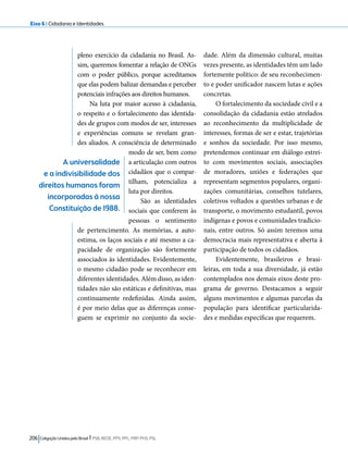 Eixo 6 l Cidadania e Identidades 
pleno exercício da cidadania no Brasil. As-sim, 
queremos fomentar a relação de ONGs 
com o poder público, porque acreditamos 
que elas podem balizar demandas e perceber 
potenciais infrações aos direitos humanos. 
Na luta por maior acesso à cidadania, 
o respeito e o fortalecimento das identida-des 
de grupos com modos de ser, interesses 
e experiências comuns se revelam gran-des 
aliados. A consciência de determinado 
modo de ser, bem como 
a articulação com outros 
cidadãos que o compar-tilham, 
potencializa a 
luta por direitos. 
São as identidades 
sociais que conferem às 
pessoas o sentimento 
de pertencimento. As memórias, a auto-estima, 
os laços sociais e até mesmo a ca-pacidade 
de organização são fortemente 
associados às identidades. Evidentemente, 
o mesmo cidadão pode se reconhecer em 
diferentes identidades. Além disso, as iden-tidades 
não são estáticas e definitivas, mas 
continuamente redefinidas. Ainda assim, 
é por meio delas que as diferenças conse-guem 
se exprimir no conjunto da socie-dade. 
206 Coligação Unidos pelo Brasil l PSB, REDE, PPS, PPL, PRP, PHS, PSL 
Além da dimensão cultural, muitas 
vezes presente, as identidades têm um lado 
fortemente político: de seu reconhecimen-to 
e poder unificador nascem lutas e ações 
concretas. 
O fortalecimento da sociedade civil e a 
consolidação da cidadania estão atrelados 
ao reconhecimento da multiplicidade de 
interesses, formas de ser e estar, trajetórias 
e sonhos da sociedade. Por isso mesmo, 
pretendemos continuar em diálogo estrei-to 
com movimentos sociais, associações 
de moradores, uniões e federações que 
representam segmentos populares, organi-zações 
comunitárias, conselhos tutelares, 
coletivos voltados a questões urbanas e de 
transporte, o movimento estudantil, povos 
indígenas e povos e comunidades tradicio-nais, 
entre outros. Só assim teremos uma 
democracia mais representativa e aberta à 
participação de todos os cidadãos. 
Evidentemente, brasileiros e brasi-leiras, 
em toda a sua diversidade, já estão 
contemplados nos demais eixos deste pro-grama 
de governo. Destacamos a seguir 
alguns movimentos e algumas parcelas da 
população para identificar particularida-des 
e medidas específicas que requerem. 
A universalidade 
e a indivisibilidade dos 
direitos humanos foram 
incorporadas à nossa 
Constituição de 1988. 
 