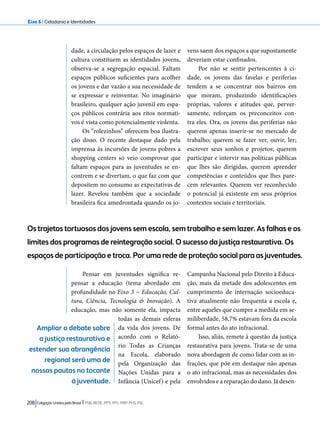 Eixo 6 l Cidadania e Identidades 
dade, a circulação pelos espaços de lazer e 
cultura constituem as identidades jovens, 
observa-se a segregação espacial. Faltam 
espaços públicos suficientes para acolher 
os jovens e dar vazão a sua necessidade de 
se expressar e reinventar. No imaginário 
brasileiro, qualquer ação juvenil em espa-ços 
públicos contrária aos ritos normati-vos 
é vista como potencialmente violenta. 
Os “rolezinhos” oferecem boa ilustra-ção 
disso. O recente destaque dado pela 
imprensa às incursões de jovens pobres a 
shopping centers só veio comprovar que 
faltam espaços para as juventudes se en-contrem 
e se divertam, o que faz com que 
depositem no consumo as expectativas de 
lazer. Revelou também que a sociedade 
brasileira fica amedrontada quando os jo-vens 
Os trajetos tortuosos dos jovens sem escola, sem trabalho e sem lazer. As falhas e os 
limites dos programas de reintegração social. O sucesso da justiça restaurativa. Os 
espaços de participação e troca. Por uma rede de proteção social para as juventudes. 
208 Coligação Unidos pelo Brasil l PSB, REDE, PPS, PPL, PRP, PHS, PSL 
saem dos espaços a que supostamente 
deveriam estar confinados. 
Por não se sentir pertencentes à ci-dade, 
os jovens das favelas e periferias 
tendem a se concentrar nos bairros em 
que moram, produzindo identificações 
próprias, valores e atitudes que, perver-samente, 
reforçam os preconceitos con-tra 
eles. Ora, os jovens das periferias não 
querem apenas inserir-se no mercado de 
trabalho; querem se fazer ver, ouvir, ler; 
escrever seus sonhos e projetos; querem 
participar e intervir nas políticas públicas 
que lhes são dirigidas, querem aprender 
competências e conteúdos que lhes pare-cem 
relevantes. Querem ver reconhecido 
o potencial já existente em seus próprios 
contextos sociais e territoriais. 
Pensar em juventudes significa re-pensar 
a educação (tema abordado em 
profundidade no Eixo 3 − Educação, Cul-tura, 
Ciência, Tecnologia & Inovação). A 
educação, mas não somente ela, impacta 
todas as demais esferas 
da vida dos jovens. De 
acordo com o Relató-rio 
Todas as Crianças 
na Escola, elaborado 
pela Organização das 
Nações Unidas para a 
Infância (Unicef) e pela 
Campanha Nacional pelo Direito à Educa-ção, 
mais da metade dos adolescentes em 
cumprimento de internação socioeduca-tiva 
atualmente não frequenta a escola e, 
entre aqueles que cumpre a medida em se-miliberdade, 
58,7% estavam fora da escola 
formal antes do ato infracional. 
Isso, aliás, remete à questão da justiça 
restaurativa para jovens. Trata-se de uma 
nova abordagem de como lidar com as in-frações, 
que põe em destaque não apenas 
o ato infracional, mas as necessidades dos 
envolvidos e a reparação do dano. Já desen- 
Ampliar o debate sobre 
a justiça restaurativa e 
estender sua abrangência 
regional será uma de 
nossas pautas no tocante 
à juventude. 
 
