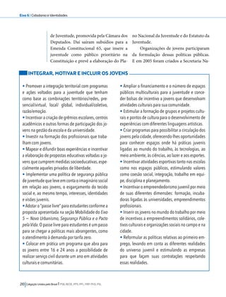 Eixo 6 l Cidadania e Identidades 
de Juventude, promovida pela Câmara dos 
Deputados. Daí saíram subsídios para a 
Emenda Constitucional 65, que insere a 
juventude como público prioritário na 
Constituição e prevê a elaboração do Pla-no 
210 Coligação Unidos pelo Brasil l PSB, REDE, PPS, PPL, PRP, PHS, PSL 
Nacional da Juventude e do Estatuto da 
Juventude. 
Organizações de jovens participaram 
da formulação dessas políticas públicas. 
E em 2005 foram criados a Secretaria Na- 
INTEGRAR, MOTIVAR E INCLUIR OS JOVENS 
• Promover a integração territorial com programas 
e ações voltados para a juventude que tenham 
como base as combinações territórios/redes, pre-sencial/ 
virtual, local/ global, individual/coletivo, 
razão/emoção. 
• Incentivar a criação de grêmios escolares, centros 
acadêmicos e outras formas de participação dos jo-vens 
na gestão da escola e da universidade. 
• Investir na formação dos profissionais que traba-lham 
com jovens. 
• Mapear e difundir boas experiências e incentivar 
a elaboração de propostas educativas voltadas a jo-vens 
que cumprem medidas socioeducativas, espe-cialmente 
aqueles privados de liberdade. 
• Implementar uma política de segurança pública 
de juventude que leve em conta o imaginário social 
em relação aos jovens, o esgarçamento do tecido 
social e, ao mesmo tempo, interesses, identidades 
e visões juvenis. 
• Adotar o “passe livre” para estudantes conforme a 
proposta apresentada na seção Mobilidade do Eixo 
5 − Novo Urbanismo, Segurança Pública e o Pacto 
pela Vida. O passe livre para estudantes é um passo 
para se chegar a políticas mais abrangentes, como 
o atendimento à demanda por tarifa zero. 
• Colocar em prática um programa que abra para 
os jovens entre 16 e 24 anos a possibilidade de 
realizar serviço civil durante um ano em atividades 
culturais e comunitárias. 
• Ampliar o financiamento e o número de espaços 
públicos multiculturais para a juventude e conce-der 
bolsas de incentivo a jovens que desenvolvam 
atividades culturais para sua comunidade. 
• Estimular a formação de grupos e projetos cultu-rais 
e pontos de cultura para o desenvolvimento de 
experiências com diferentes linguagens artísticas. 
• Criar programas para possibilitar a circulação dos 
jovens pela cidade, oferecendo-lhes oportunidades 
para conhecer espaços onde há práticas juvenis 
ligadas ao mundo do trabalho, às tecnologias, ao 
meio ambiente, às ciências, ao lazer e aos esportes. 
• Incentivar atividades esportivas tanto nas escolas 
como nos espaços públicos, estimulando valores 
como coesão social, integração, trabalho em equi-pe, 
disciplina e planejamento. 
• Incentivar o empreendedorismo juvenil por meio 
de suas diferentes dimensões: formação, incuba-doras 
ligadas às universidades, empreendimentos 
profissionais. 
• Inserir os jovens no mundo do trabalho por meio 
de incentivos a empreendimentos solidários, cole-tivos 
culturais e organizações sociais no campo e na 
cidade. 
• Reformular as políticas relativas ao primeiro em-prego, 
levando em conta as diferentes realidades 
do universo juvenil e estimulando as empresas 
para que façam suas contratações respeitando 
essas realidades. 
 