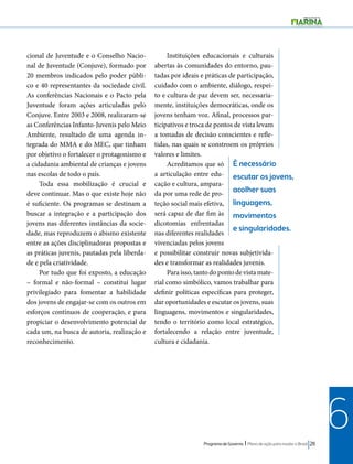 É necessário 
escutar os jovens, 
acolher suas 
linguagens, 
movimentos 
e singularidades. 
Programa de Governo l Plano de ação para mudar o Brasil 211 
6 
cional de Juventude e o Conselho Nacio-nal 
de Juventude (Conjuve), formado por 
20 membros indicados pelo poder públi-co 
e 40 representantes da sociedade civil. 
As conferências Nacionais e o Pacto pela 
Juventude foram ações articuladas pelo 
Conjuve. Entre 2003 e 2008, realizaram-se 
as Conferências Infanto-Juvenis pelo Meio 
Ambiente, resultado de uma agenda in-tegrada 
do MMA e do MEC, que tinham 
por objetivo o fortalecer o protagonismo e 
a cidadania ambiental de crianças e jovens 
nas escolas de todo o país. 
Toda essa mobilização é crucial e 
deve continuar. Mas o que existe hoje não 
é suficiente. Os programas se destinam a 
buscar a integração e a participação dos 
jovens nas diferentes instâncias da socie-dade, 
mas reproduzem o abismo existente 
entre as ações disciplinadoras propostas e 
as práticas juvenis, pautadas pela liberda-de 
e pela criatividade. 
Por tudo que foi exposto, a educação 
– formal e não-formal – constitui lugar 
privilegiado para fomentar a habilidade 
dos jovens de engajar-se com os outros em 
esforços contínuos de cooperação, e para 
propiciar o desenvolvimento potencial de 
cada um, na busca de autoria, realização e 
reconhecimento. 
Instituições educacionais e culturais 
abertas às comunidades do entorno, pau-tadas 
por ideais e práticas de participação, 
cuidado com o ambiente, diálogo, respei-to 
e cultura de paz devem ser, necessaria-mente, 
instituições democráticas, onde os 
jovens tenham voz. Afinal, processos par-ticipativos 
e troca de pontos de vista levam 
a tomadas de decisão conscientes e refle-tidas, 
nas quais se constroem os próprios 
valores e limites. 
Acreditamos que só 
a articulação entre edu-cação 
e cultura, ampara-da 
por uma rede de pro-teção 
social mais efetiva, 
será capaz de dar fim às 
dicotomias enfrentadas 
nas diferentes realidades 
vivenciadas pelos jovens 
e possibilitar construir novas subjetivida-des 
e transformar as realidades juvenis. 
Para isso, tanto do ponto de vista mate-rial 
como simbólico, vamos trabalhar para 
definir políticas específicas para proteger, 
dar oportunidades e escutar os jovens, suas 
linguagens, movimentos e singularidades, 
tendo o território como local estratégico, 
fortalecendo a relação entre juventude, 
cultura e cidadania. 
 