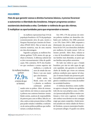 Eixo 6 l Cidadania e Identidades 
MULHERES 
Mais do que garantir acesso a direitos humanos básicos, é preciso favorecer 
a autonomia e a liberdade das brasileiras. Integrar programas sociais e 
assistenciais destinados a elas. Combater a violência de que são vítimas. 
E multiplicar as oportunidades para que empreendam e inovem. 
As mulheres representam hoje 51% da 
população brasileira e 43,7% da população 
economicamente ativa do país, mostra a 
Pesquisa Nacional por Amostra de Domi-cílios 
(PNAD 2011). Não se trata de uma 
minoria numérica, mas de uma maioria 
em clara desvantagem. 
Segundo a pesquisa, as mulheres bra-sileiras 
ganham 72,9% menos do que ga-nham 
os homens. A diferença salarial não 
se deve necessariamente à falta de qualifi-cação. 
Pelo contrário, 59,7% dos brasilei-ros 
que concluem o ensino superior são 
mulheres, e a média de 
anos de estudo das mu-lheres 
é um ano maior 
que a dos homens. 
Ainda assim, no 
Brasil, como em todo 
o planeta, as mulheres 
continuam predomi-nando 
72,9% 
entre os pobres. Além da remune-ração 
inferior, são várias as causas que dão 
à pobreza esse contorno feminino: menta-lidade 
sexista, ausência de responsabilida-de 
paterna para com os filhos, falta de cre-ches, 
onde as mães possam deixar os filhos 
para poder estudar e trabalhar, e ineficiên-cia 
de outras políticas públicas que melho-rariam 
a condição feminina. 
212 Coligação Unidos pelo Brasil l PSB, REDE, PPS, PPL, PRP, PHS, PSL 
Em 1993, 17% das pessoas em extre-ma 
pobreza residiam em domicílios che-fiados 
por mulheres. Em 2008, passaram 
a ser 33%. Entre 1993 e 2008, enquanto a 
diminuição das pessoas em extrema po-breza 
foi de 51%, nos domicílios chefiados 
por mulheres, foi muito menor: 5,4% no 
mesmo período. Além disso, reduziu-se 
a taxa de fecundidade entre as brasileiras 
nas famílias mais abastadas, ao passo que 
nas famílias mais pobres aumentou. 
De tudo isso infere-se que o Estado 
brasileiro, por não ter sido capaz de agir 
com equidade, não garantiu às mulheres 
chefes de família que vivem em extrema 
pobreza condições para superar tal situa-ção. 
O mesmo Estado não promoveu polí-ticas 
públicas para enfrentar as questões de 
gênero e estabelecer novo status da mulher 
na sociedade brasileira. 
A violência doméstica contra mulhe-res 
agrava a situação. Muitas são agredidas 
todo dia nas suas próprias casas; a violên-cia 
é presenciada pelos filhos e muitas con-tinuam 
a viver com o agressor. A mulher 
não conhece seus direitos ou não consegue 
exigir que sejam cumpridos. Ainda inexis-tem 
juizados em várias cidades do Norte e 
do Nordeste, e poucos municípios brasilei-ros 
possuem abrigos. O quadro nos alerta 
As mulheres brasileiras 
ganham 
a menos do que 
os homens. 
 