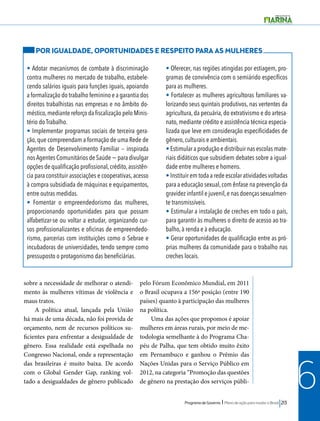 POR IGUALDADE, OPORTUNIDADES E RESPEITO PARA AS MULHERES 
• Adotar mecanismos de combate à discriminação 
contra mulheres no mercado de trabalho, estabele-cendo 
• Oferecer, nas regiões atingidas por estiagem, pro-gramas 
de convivência com o semiárido específicos 
para as mulheres. 
• Fortalecer as mulheres agricultoras familiares va-lorizando 
seus quintais produtivos, nas vertentes da 
agricultura, da pecuária, do extrativismo e do artesa-nato, 
mediante crédito e assistência técnica especia-lizada 
que leve em consideração especificidades de 
gênero, culturais e ambientais. 
• Estimular a produção e distribuir nas escolas mate-riais 
didáticos que subsidiem debates sobre a igual-dade 
entre mulheres e homens. 
• Instituir em toda a rede escolar atividades voltadas 
para a educação sexual, com ênfase na prevenção da 
gravidez infantil e juvenil, e nas doenças sexualmen-te 
transmissíveis. 
• Estimular a instalação de creches em todo o país, 
para garantir às mulheres o direito de acesso ao tra-balho, 
à renda e à educação. 
• Gerar oportunidades de qualificação entre as pró-prias 
mulheres da comunidade para o trabalho nas 
creches locais. 
Programa de Governo l Plano de ação para mudar o Brasil 213 
6 
salários iguais para funções iguais, apoiando 
a formalização do trabalho feminino e a garantia dos 
direitos trabalhistas nas empresas e no âmbito do-méstico, 
mediante reforço da fiscalização pelo Minis-tério 
do Trabalho. 
• Implementar programas sociais de terceira gera-ção, 
que compreendam a formação de uma Rede de 
Agentes de Desenvolvimento Familiar – inspirada 
nos Agentes Comunitários de Saúde − para divulgar 
opções de qualificação profissional, crédito, assistên-cia 
para constituir associações e cooperativas, acesso 
à compra subsidiada de máquinas e equipamentos, 
entre outras medidas. 
• Fomentar o empreendedorismo das mulheres, 
proporcionando oportunidades para que possam 
alfabetizar-se ou voltar a estudar, organizando cur-sos 
profissionalizantes e oficinas de empreendedo-rismo, 
parcerias com instituições como o Sebrae e 
incubadoras de universidades, tendo sempre como 
pressuposto o protagonismo das beneficiárias. 
sobre a necessidade de melhorar o atendi-mento 
às mulheres vítimas de violência e 
maus tratos. 
A política atual, lançada pela União 
há mais de uma década, não foi provida de 
orçamento, nem de recursos políticos su-ficientes 
para enfrentar a desigualdade de 
gênero. Essa realidade está espelhada no 
Congresso Nacional, onde a representação 
das brasileiras é muito baixa. De acordo 
com o Global Gender Gap, ranking vol-tado 
a desigualdades de gênero publicado 
pelo Fórum Econômico Mundial, em 2011 
o Brasil ocupava a 156ª posição (entre 190 
países) quanto à participação das mulheres 
na política. 
Uma das ações que propomos é apoiar 
mulheres em áreas rurais, por meio de me-todologia 
semelhante à do Programa Cha-péu 
de Palha, que tem obtido muito êxito 
em Pernambuco e ganhou o Prêmio das 
Nações Unidas para o Serviço Público em 
2012, na categoria “Promoção das questões 
de gênero na prestação dos serviços públi- 
 