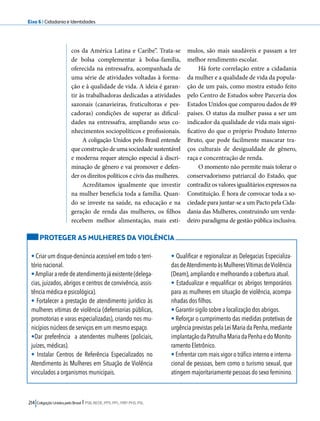 Eixo 6 l Cidadania e Identidades 
cos da América Latina e Caribe”. Trata-se 
de bolsa complementar à bolsa-família, 
oferecida na entressafra, acompanhada de 
uma série de atividades voltadas à forma-ção 
e à qualidade de vida. A ideia é garan-tir 
às trabalhadoras dedicadas a atividades 
sazonais (canavieiras, fruticultoras e pes-cadoras) 
condições de superar as dificul-dades 
na entressafra, ampliando seus co-nhecimentos 
sociopolíticos e profissionais. 
A coligação Unidos pelo Brasil entende 
que construção de uma sociedade sustentável 
e moderna requer atenção especial à discri-minação 
de gênero e vai promover e defen-der 
os direitos políticos e civis das mulheres. 
Acreditamos igualmente que investir 
na mulher beneficia toda a família. Quan-do 
se investe na saúde, na educação e na 
geração de renda das mulheres, os filhos 
recebem melhor alimentação, mais estí-mulos, 
214 Coligação Unidos pelo Brasil l PSB, REDE, PPS, PPL, PRP, PHS, PSL 
são mais saudáveis e passam a ter 
melhor rendimento escolar. 
Há forte correlação entre a cidadania 
da mulher e a qualidade de vida da popula-ção 
de um país, como mostra estudo feito 
pelo Centro de Estudos sobre Parceria dos 
Estados Unidos que comparou dados de 89 
países. O status da mulher passa a ser um 
indicador da qualidade de vida mais signi-ficativo 
do que o próprio Produto Interno 
Bruto, que pode facilmente mascarar tra-ços 
culturais de desigualdade de gênero, 
raça e concentração de renda. 
O momento não permite mais tolerar o 
conservadorismo patriarcal do Estado, que 
contradiz os valores igualitários expressos na 
Constituição. É hora de convocar toda a so-ciedade 
para juntar-se a um Pacto pela Cida-dania 
das Mulheres, construindo um verda-deiro 
paradigma de gestão pública inclusiva. 
PROTEGER AS MULHERES DA VIOLÊNCIA 
• Criar um disque-denúncia acessível em todo o terri-tório 
nacional. 
• Ampliar a rede de atendimento já existente (delega-cias, 
juizados, abrigos e centros de convivência, assis-tência 
médica e psicológica). 
• Fortalecer a prestação de atendimento jurídico às 
mulheres vítimas de violência (defensorias públicas, 
promotorias e varas especializadas), criando nos mu-nicípios 
núcleos de serviços em um mesmo espaço. 
•Dar preferência a atendentes mulheres (policiais, 
juízes, médicas). 
• Instalar Centros de Referência Especializados no 
Atendimento às Mulheres em Situação de Violência 
vinculados a organismos municipais. 
• Qualificar e regionalizar as Delegacias Especializa-das 
de Atendimento às Mulheres Vítimas de Violência 
(Deam), ampliando e melhorando a cobertura atual. 
• Estadualizar e requalificar os abrigos temporários 
para as mulheres em situação de violência, acompa-nhadas 
dos filhos. 
• Garantir sigilo sobre a localização dos abrigos. 
• Reforçar o cumprimento das medidas protetivas de 
urgência previstas pela Lei Maria da Penha, mediante 
implantação da Patrulha Maria da Penha e do Monito-ramento 
Eletrônico. 
• Enfrentar com mais vigor o tráfico interno e interna-cional 
de pessoas, bem como o turismo sexual, que 
atingem majoritariamente pessoas do sexo feminino. 
 