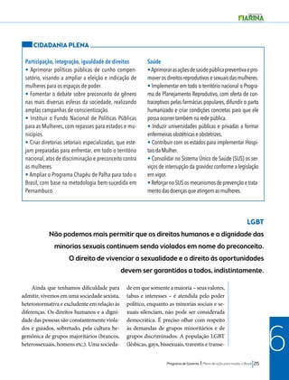 Programa de Governo l Plano de ação para mudar o Brasil 215 
6 
CIDADANIA PLENA 
Participação, integração, igualdade de direitos 
• Aprimorar políticas públicas de cunho compen-satório, 
visando a ampliar a eleição e indicação de 
mulheres para os espaços de poder. 
• Fomentar o debate sobre preconceito de gênero 
nas mais diversas esferas da sociedade, realizando 
amplas campanhas de conscientização. 
• Instituir o Fundo Nacional de Políticas Públicas 
para as Mulheres, com repasses para estados e mu-nicípios. 
• Criar diretorias setoriais especializadas, que este-jam 
preparadas para enfrentar, em todo o território 
nacional, atos de discriminação e preconceito contra 
as mulheres. 
• Ampliar o Programa Chapéu de Palha para todo o 
Brasil, com base na metodologia bem-sucedida em 
Pernambuco. 
Saúde 
• Aprimorar as ações de saúde pública preventiva e pro-mover 
os direitos reprodutivos e sexuais das mulheres. 
• Implementar em todo o território nacional o Progra-ma 
de Planejamento Reprodutivo, com oferta de con-traceptivos 
pelas farmácias populares, difundir o parto 
humanizado e criar condições concretas para que ele 
possa ocorrer também na rede pública. 
• Induzir universidades públicas e privadas a formar 
enfermeiras obstétricas e obstetrizes. 
• Contribuir com os estados para implementar Hospi-tais 
da Mulher. 
• Consolidar no Sistema Único de Saúde (SUS) os ser-viços 
de interrupção da gravidez conforme a legislação 
em vigor. 
• Reforçar no SUS os mecanismos de prevenção e trata-mento 
das doenças que atingem as mulheres. 
LGBT 
Não podemos mais permitir que os direitos humanos e a dignidade das 
minorias sexuais continuem sendo violados em nome do preconceito. 
O direito de vivenciar a sexualidade e o direito às oportunidades 
devem ser garantidos a todos, indistintamente. 
Ainda que tenhamos dificuldade para 
admitir, vivemos em uma sociedade sexista, 
heteronormativa e excludente em relação às 
diferenças. Os direitos humanos e a digni-dade 
das pessoas são constantemente viola-dos 
e guiados, sobretudo, pela cultura he-gemônica 
de grupos majoritários (brancos, 
heterossexuais, homens etc.). Uma socieda-de 
em que somente a maioria – seus valores, 
tabus e interesses – é atendida pelo poder 
político, enquanto as minorias sociais e se-xuais 
silenciam, não pode ser considerada 
democrática. É preciso olhar com respeito 
às demandas de grupos minoritários e de 
grupos discriminados. A população LGBT 
(lésbicas, gays, bissexuais, travestis e transe- 
 