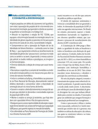 Eixo 6 l Cidadania e Identidades 
216 Coligação Unidos pelo Brasil l PSB, REDE, PPS, PPL, PRP, PHS, PSL 
xuais) encontra-se no rol dos que carecem 
de políticas públicas específicas. 
O direito de expressar sentimentos e 
vivenciar a sexualidade deve ser garantido a 
todos. As demandas da população LGBT já 
estão nas agendas internacionais. No Brasil, 
no entanto, precisamos superar o funda-mentalismo 
incrustrado no Legislativo e 
nos diversos aparelhos estatais, que con-denam 
o processo de reconhecimento dos 
direitos LGBT e interferem nele. 
A Constituição de 1988 prega a liber-dade 
e a igualdade de todas as brasileiras e 
todos os brasileiros sem distinção de qual-quer 
natureza. Contudo, dados da Secretá-ria 
Nacional de Direitos Humanos mostram 
que, de 2011 a 2012, os crimes homofóbicos 
cresceram 11% em nosso país. De acordo 
com o Grupo Gay da Bahia, houve 338 as-sassinatos 
com motivação homofóbica e 
transfóbica só no ano de 2012. Tais crimes 
maculam nossa democracia e ofendem o 
princípio da convivência na diversidade. 
No seio da própria categoria, travestis e 
transexuais são o grupo mais vulnerável e in-visível 
socialmente. A grande maioria deixa 
a escola ainda muito jovem. A discrimina-ção 
sofrida por causa da identidade de gêne-ro 
divergente faz com que tenham dificul-dades 
para concluir os estudos. É necessário 
gerar um ambiente que assegure formação e 
capacitação profissional aos transgêneros. 
Como o preconceito é difuso e muitas 
vezes mascarado, enfrentá-lo é tarefa inter-setorial 
que envolve não só o governo, mas 
também as esferas da educação e da cultura, 
nas quais se constroem valores e se trans-formam 
mentalidades. 
PARA ASSEGURAR DIREITOS 
E COMBATER A DISCRIMINAÇÃO 
• Apoiar propostas em defesa do casamento civil igualitário, 
com vistas à aprovação dos projetos de lei e da emenda cons-titucional 
em tramitação, que garantem o direito ao casamen-to 
igualitário na Constituição e no Código Civil. 
• Articular no Legislativo a votação do PLC 122/06, que 
equipara a discriminação baseada na orientação sexual e na 
identidade de gênero àquelas já previstas em lei para quem 
discrimina em razão de cor, etnia, nacionalidade e religião. 
• Comprometer-se com a aprovação do Projeto de Lei da 
Identidade de Gênero Brasileira − conhecida como Lei João 
W. Nery −, que regulamenta o direito ao reconhecimento da 
identidade de gênero das “pessoas trans”, com base no modo 
como se sentem e se veem, dispensando a morosa autoriza-ção 
judicial, os laudos médicos e psicológicos, as cirurgias e 
as hormonioterapias. 
• Eliminar obstáculos à adoção de crianças por casais homo-afetivos. 
• Normatizar e especificar o conceito de homofobia no âmbi-to 
da administração pública e criar mecanismos para aferir os 
crimes de natureza homofóbica. 
• Incluir o combate ao bullying, à homofobia e ao preconcei-to 
no Plano Nacional de Educação, desenvolvendo material 
didático destinado a conscientizar sobre a diversidade de 
orientação sexual e às novas formas de família. 
• Garantir e ampliar a oferta de tratamentos e serviços de saú-de 
para que atendam às demandas e necessidades especiais 
da população LGBT no SUS. 
• Manter e ampliar os serviços já existentes, que hoje aten-dem 
com capacidade ínfima e filas de espera enormes. 
• Assegurar que os cursos e oportunidades de educação e capaci-tação 
formal atendam aos anseios de formação que a população 
LGBT possui, para garantir ingresso no mercado de trabalho. 
• Dar efetividade ao Plano Nacional de Promoção da Cidada-nia 
e Direitos Humanos LGBT. 
 