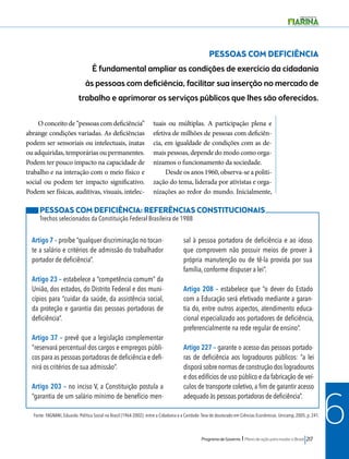 Programa de Governo l Plano de ação para mudar o Brasil 217 
6 
PESSOAS COM DEFICIÊNCIA 
É fundamental ampliar as condições de exercício da cidadania 
às pessoas com deficiência, facilitar sua inserção no mercado de 
trabalho e aprimorar os serviços públicos que lhes são oferecidos. 
O conceito de “pessoas com deficiência” 
abrange condições variadas. As deficiências 
podem ser sensoriais ou intelectuais, inatas 
ou adquiridas, temporárias ou permanentes. 
Podem ter pouco impacto na capacidade de 
trabalho e na interação com o meio físico e 
social ou podem ter impacto significativo. 
Podem ser físicas, auditivas, visuais, intelec-tuais 
ou múltiplas. A participação plena e 
efetiva de milhões de pessoas com deficiên-cia, 
em igualdade de condições com as de-mais 
pessoas, depende do modo como orga-nizamos 
o funcionamento da sociedade. 
Desde os anos 1960, observa-se a politi-zação 
do tema, liderada por ativistas e orga-nizações 
ao redor do mundo. Inicialmente, 
PESSOAS COM DEFICIÊNCIA: REFERÊNCIAS CONSTITUCIONAIS 
Trechos selecionados da Constituição Federal Brasileira de 1988 
Artigo 7 – proíbe “qualquer discriminação no tocan-te 
a salário e critérios de admissão do trabalhador 
portador de deficiência”. 
Artigo 23 – estabelece a “competência comum” da 
União, dos estados, do Distrito Federal e dos muni-cípios 
para “cuidar da saúde, da assistência social, 
da proteção e garantia das pessoas portadoras de 
deficiência”. 
Artigo 37 – prevê que a legislação complementar 
“reservará percentual dos cargos e empregos públi-cos 
para as pessoas portadoras de deficiência e defi-nirá 
os critérios de sua admissão”. 
Artigo 203 – no inciso V, a Constituição postula a 
“garantia de um salário mínimo de benefício men-sal 
à pessoa portadora de deficiência e ao idoso 
que comprovem não possuir meios de prover à 
própria manutenção ou de tê-la provida por sua 
família, conforme dispuser a lei”. 
Artigo 208 – estabelece que “o dever do Estado 
com a Educação será efetivado mediante a garan-tia 
do, entre outros aspectos, atendimento educa-cional 
especializado aos portadores de deficiência, 
preferencialmente na rede regular de ensino”. 
Artigo 227 – garante o acesso das pessoas portado-ras 
de deficiência aos logradouros públicos: “a lei 
disporá sobre normas de construção dos logradouros 
e dos edifícios de uso público e da fabricação de veí-culos 
de transporte coletivo, a fim de garantir acesso 
adequado às pessoas portadoras de deficiência”. 
Fonte: FAGNANI, Eduardo. Política Social no Brasil (1964-2002): entre a Cidadania e a Caridade. Tese de doutorado em Ciências Econômicas. Unicamp, 2005, p. 241. 
 